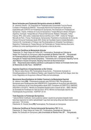 26
PALESTRAS E CURSOS:
Novos horizontes para Fisioterapia Quiropráxica através da ANAFIQ
Dr. Jemerson Oliveira – SC Graduação em Fisioterapia pela Universidade Tuiuti do Paraná
Fundador e Presidente da ANAFIQ – Associação Nacional de Fisioterapia em Quiropraxia,
Especialista pelo COFFITO em Fisioterapia em Quiropraxia, Pós-Graduado em Fisioterapia em
Quiropraxia - Inspirar, Professor do Curso de Quiropraxia e Terapia Manual no Brasil, Portugal e
Argentina, Formação: Terapia Manual e Postural Internacional, Maitland, Osteopatia, Trilhos
Fasciais, RPG, entre outros. Colaborador técnico-científico com o ITMP – Institut de Thérapie
Manuelle de Paris - França. Fisioterapeuta, Quiropraxista, Proprietário e Coordenador de Cursos da
Fisioson Clínica de Fisioterapia desde 2000, Diretor da Faculdade Inspirar Unidade Balneário
Camboriú SC, Coordenador e Professor das Pós-Graduações em Ortopedia-Traumatologia e
Desportiva, Fisioterapia em Terapia Manual e de Fisioterapia em Terapia Intensiva.Atua como
professor de cursos aperfeiçoamento em Quiropraxia a mais de dez anos...
Evidencias Científicas da Manipulação Articular
Palestrante: Dr. Diego Galace de Freitas (SP) Fisioterapêuta, Doutorado em Ciências da
Saúde, Pós Graduado em Quiropraxia, pela Universidade de Ribeirão Preto /SP. , Pós-graduado
em Fisioterapia Músculo Esquelética pela Santa Casa de São Paulo. Apresenta Certificação
Avançada em Terapia Instrumental Quiropráxica. Treinamento com o Chiropractic Adjusting Tool da
Jtech Medical e Impulse Chiropractic Adjusting Instrument da Neuromechanical -
USA. Responsável pelos trabalhos científicos e publicações do método na Irmandade Santa Casa
de Misericórdia de São Paulo – ISCMSP/SP.
Aspectos Cognitivos e Comportamentais na Dor Crônica
Dr. Marcos Lisboa Neves (RS) Fisioterapêuta Acupunturista , (Treinamento Avançado na
China)Especialista em Dor e Medicina Paliativa pelo Hospital de Clínicas de Porto Alegre. Autor dos
Livros: Diagnóstico em Acupuntura e Manual Prático de Auriculoterapia.
Mecanismos Neurofisiológicos da Cefaléia Tensional e da Manipulação Espinhal
Dr. Jeferson Vieira (RS) , Fisioterapeuta graduado pela FEEVALE/1993, Pós-graduado em
Quiropraxia para Fisioterapeutas pela UNAERP/2010, Especialista em Acupuntura pela ABA/2003 ,
Atua no tratamento da dor músculoesquelética desde 2003, Conselheiro do CREFITO-5 1998/2002,
2002/2004 e 2010/2012, Membro da Sociedade Brasileira para o Estudo da Dor – SBED. Membro
da Sociedade de Fisioterapia do Vale dos Sinos -SFVS, Membro da Associação Gaúcha dos
Fisioterapeutas Acupunturistas - AGAFISA* 30 min
Teste Especiais na Fisioterapia Quiropráxica.
" teste de Michel modificado -Como podemos realizar o ajuste de quiropraxia baseado neste
teste.Qual segmento há melhor aplicabilidade? Leg check test (lying sitting test) Back Extension test
para sacro. * 40 minutos.
Palestrante: Dr. Ricardo Sena (PR) Fisioterapêuta, Pós Graduado em Quiropraxia
Evidencias Científicas da Técnica Instrumental Quiropráxica TIQ* 60 min
Palestrante: Dr. Diego Galace de Freitas (SP) Fisioterapêuta, Doutorado em Ciências da
Saúde, Pós Graduado em Quiropraxia, pela Universidade de Ribeirão Preto /SP. , Pós-graduado
 