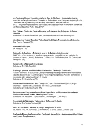 27
em Fisioterapia Músculo Esquelética pela Santa Casa de São Paulo. Apresenta Certificação
Avançada em Terapia Instrumental Quiropráxica. Treinamento com o Chiropractic Adjusting Tool da
Jtech Medical e Impulse Chiropractic Adjusting Instrument da Neuromechanical -
USA. Responsável pelos trabalhos científicos e publicações do método na Irmandade Santa Casa
de Misericórdia de São Paulo – ISCMSP/SP.
Cox Table e a Técnica de Flexão e Distração no Tratamento das Disfunções da Coluna
Vertebral
Palestrante: Dr. Helder Nani Ricardo (MG) Fisioterapêuta, Pós Graduado em Quiropraxia
Abordagem da Terapia Manual no Protocolo de Reabilitação Traumatológica e Ortopédica
Dra. Tamires Trevisani (RS)
Complexo Subluxação
Dr. Pablo Dias ( RS)
Protocolos de Avaliação e Tratamento através da Quiropraxia Instrumental
OBS: Teórico demostrativo com atendimentos de pacientes, necessário maca e pacientes de
preferencial com dor ( 40 min) . Palestrante: Dr. Marcio Luiz Tosi Fisioterapêuta, Pós Graduado em
Quiropraxia (SP)
Fundamentos e Técnicas Quiropráxicas
Palestrante: Dr. Pablo Dias ( RS)
Radiologia aplicada pelo Método PCCRP adaptado a Fisioterapia Quiropráxica.
* Análise radiológica da Subluxação* Desequilíbrios nos planos sagital e frontal e repercussão nos
aspectos degenerativos. * Equilíbrio Espino Pélvico no plano sagital seus Aspectos Biomecânicos e
repercução sobre a coluna vertebral.* 70 minutos
Palestrante: Dr. Ricardo Sena (PR)
Novas Perspectivas em uma Nova Quiropraxia O que é Fisioterapia Quiropáxica?; O que
diferencia o Fisioterapeuta Quiropraxista dos demais Quiropraxistas?
Palestrante: Dr. Helder Nani Ricardo (MG)
Proposta para o Programa de Formação de Especialistas em Fisioterapia Quiropráxica e
Manipulativa baseado no PEC e Resoluções doCoffito
Palestrante: Dr. Pablo Dias , Especialista em Quiropraxia pelo COFFITO (RS)
Combinação de Técnicas no Tratamento de Disfunções Posturais
Palestrante: Dra. Tamires Trevisani (RS)
Mesa de Discussões : Métodos de Terapia Manipulativa no Brasil
Dr. Ricardo Sena , Dr. Marcio Tosi, Dr. Helder Nani, Dr. Diego Galace , Dr. Pablo Dias
Exploração Diagnóstica Funcional em Fisioterapia Manipulativa e Musculoesquelética: Enfase
nos Exames Complementares
 