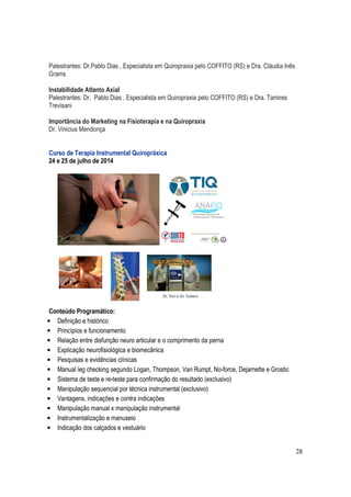 28
Palestrantes: Dr.Pablo Dias , Especialista em Quiropraxia pelo COFFITO (RS) e Dra. Cláudia Inês
Grams
Instabilidade Atlanto Axial
Palestrantes: Dr. Pablo Dias , Especialista em Quiropraxia pelo COFFITO (RS) e Dra. Tamires
Trevisani
Importância do Marketing na Fisioterapia e na Quiropraxia
Dr. Vinicius Mendonça
Curso de Terapia Instrumental Quiropráxica
24 e 25 de julho de 2014
Conteúdo Programático:
• Definição e histórico
• Princípios e funcionamento
• Relação entre disfunção neuro articular e o comprimento da perna
• Explicação neurofisiológica e biomecânica
• Pesquisas e evidências clínicas
• Manual leg checking segundo Logan, Thompson, Van Rumpt, No-force, Dejarnette e Grostic
• Sistema de teste e re-teste para confirmação do resultado (exclusivo)
• Manipulação sequencial por técnica instrumental (exclusivo)
• Vantagens, indicações e contra indicações
• Manipulação manual x manipulação instrumental
• Instrumentalização e manuseio
• Indicação dos calçados e vestuário
 
