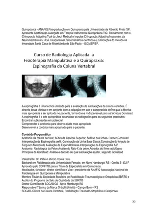 30
Quiropráxica - ANAFIQ.Pós-graduação em Quiropraxia pela Universidade de Ribeirão Preto /SP.
Apresenta Certificação Avançada em Terapia Instrumental Quiropráxica TIQ. Treinamento com o
Chiropractic Adjusting Tool da Jtech Medical e Impulse Chiropractic Adjusting Instrument da
Neuromechanical - USA. Responsável pelos trabalhos científicos e publicações do método na
Irmandade Santa Casa de Misericórdia de São Paulo – ISCMSP/SP.
A espinografia é uma técnica utilizada para a avaliação de subluxações da coluna vertebral. É
através desta técnica e em conjunto com a palpação em que o quiropraxista define qual a técnica
mais apropriada a ser aplicada no paciente, tornando-se indispensável para as técnicas Gonstead.
A espinografia é a arte quiroprática de analisar as radiografias para os seguintes propósitos:
Encontrar subluxações em potencial
Compreender a anatomia para obter o ajuste mais apropriado
Desenvolver a conduta mais apropriada para o paciente.
Conteúdo Programático
Anatomia da coluna cervical; ADMs da Cervical Superior; Análise das linhas- Palmer-Gonstead
Interpretação da Espinografia perfil. Construção da Linha Base Sacral.Construção do Ângulo de
Ferguson.Método de Avaliação de Espondilolistese.Interpretação da Espinografia A-P
Anatomia Radiológica da Pelve.Análise do Raio-X da pelve.Achados do filme radiológico
Princípios de Gonstead: Análise e decisão de qual subluxação ajustar, segundo Gonstead
Palestrante: Dr. Pablo Fabricio Flores Dias
Bacharel em Fisioterapia pela Universidade Feevale, em Novo Hamburgo/ RS - Crefito 51432 F
Aprovado pelo COFFITO para o Título de Especialista em Quiropraxia.
Idealizador, fundador, diretor científico e Vice - presidente da ANAFIQ Associação Nacional de
Fisioterapia em Quiropraxia e Manipulativa
Membro Titular da Sociedade Brasileira de Reabilitação Traumatológica e Ortopédica SBRTO e
Auditor do Programa de Selo de Qualidade da SBRTO
Diretor Científico da SOGAB/CS - Novo Hamburgo RS
Responsável Técnico da Marca Orthofit/Univittá - Campo Bom – RS
SOGAB- Clínica da Coluna Vertebral, Reabilitação Traumato-ortopédica e Desportiva.
 