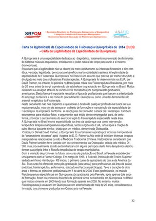 32
Carta de legitimidade da Especialidade de Fisioterapia Quiropráxica de 2014 (CLEQ
- Carta de Legitimidade da Especialidade de Quiropraxia)
A Quiropraxia é uma especialidade dedicada ao diagnóstico, tratamento e prevenção de disfunções
do sistema músculo-esquelético, enfatizando o poder natural do corpo para curar a si mesmo
(homeostase).
Está claro que a legitimidade não se obtém por mero oportunismo ou interesse financeiro e sim com
ética, verdade, legalidade, democracia e benefício real a sociedade brasileira. A legitimidade da
especialidade de Fisioterapia Quiropráxica no Brasil é um assunto que precisa ser melhor discutido e
divulgado no meio dos profissionais Fisioterapêutas. A Quiropraxia foi desenvolvida nos EUA, por
David Palmer, no entanto foi pioneira no Brasil pelas mãos dos Fisioterapêutas Brasileiros, por mais
de 20 anos antes de surgir a pretensão de estabelecer a graduação em Quiropraxia no Brasil. Muitos
iniciaram sua atuação através de cursos livres ministrados por quiropraxistas graduados,
americanos. Desta forma é importante ressaltar a figura de profissionais que tiveram a anterioridade
do emprego da técnica e do nome do procedimento: Quiropraxia, como uma das ferramentas do
arsenal terapêutico da Fisioterapia.
Neste documento não nos dispomos a questionar o direito de qualquer profissão na busca de sua
regulamentação, mas sim de assegurar o direito de formação e manutenção da especialidade de
Fisioterapia Quiropráxica conforme as resoluções do Conselho Federal de Fisioterapia. Também
escrevemos para elucidar fatos e argumentos que estão sendo empregados para, de certa
forma, provocar o cerceamento do exercício legal do Fisoterapêuta especialista nesta área.
A Quiropraxia no Brasil é uma especialidade da área da saúde que usa como intervenção
terapêutica terapias manipulativas específicas, tendo surgido nos EUA, anos após a criação de
outra técnica bastante similar, criada por um médico, denominada Osteopatia.
Criada por Daniel David Palmer, a Quiropraxia foi certamente inspirada por técnicas manipulativas
de “arrumadores de ossos” após viagens de D. D. Palmer à Asia onde já existiam diversas terapias
manipulativas relacionadas ou não a Medicina Tradicional Chinesa. Historiadores consideram que
David Palmer também teve contato com os conhecimentos da Osteopatia criada pelo médico Dr.
Still, mas provavelmente ao não se familiarizar com alguns princípios desta linha terapêutica decidiu
formar sua própria linha e filosofia terapêutica de terapia manipulativa.
Com a intenção de promover no futuro, um curso de graduação no Brasil, a Feevale estabeleceu
uma parceria com a Palmer College. Em março de 1998, a Feevale, Instituição de Ensino Superior,
sediada em Novo Hamburgo - RS iniciou o primeiro curso de quiropraxia do país e da América do
Sul. Este curso foi oferecido como pós-graduação (latu sensu) para profissionais da área da saúde
(médicos, fisioterapêutas, enfermeiros, educadores físicos e psicólogos). Teve a duração de dois
anos e formou os primeiros profissionais em 8 de abril de 2000. Estes profissionais, na maioria
Fisioterapeutas especialistas em Quiropraxia pós graduados pela Feevale, após apenas dois anos
de formação, foram os primeiros docentes da primeira turma de bacharéis em Quiropraxia no Brasil
que iniciou somente em 2000 tendo sua formação apenas em 2005. No entanto, muitos
Fisioterapeutas já atuavam em Quiropraxia com anterioridade de mais de 20 anos, considerando a
formação dos primeiros graduados em Quiropraxia na Feevale.
 