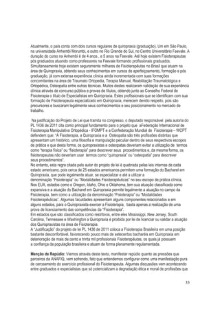 33
Atualmente, o país conta com dois cursos regulares de quiropraxia (graduação). Um em São Paulo,
na universidade Anhembi Morumbi, e outro no Rio Grande do Sul, no Centro Universitário Feevale. A
duração do curso na Anhembi é de 4 anos , e 5 anos na Feevale. Até hoje existem Fisioterapeutas
pós graduados atuando como professores na Feevale formando profissionais graduados.
Simultaneamente hoje existem seguramente milhares de Fisioterapêutas no Brasil que atuam na
área de Quiropraxia, obtendo seus conhecimentos em cursos de aperfeiçoamento, formação e pós
graduação, já com extensa experiência clínica ainda incrementada com suas formações
concomitantes na área de Traumato Ortopedia, Terapia Manual, Reabilitação Traumatológica e
Ortopédica, Osteopatia entre outras técnicas. Muitos destes realizaram validação de sua experiência
clínica através de concurso público e provas de títulos, obtendo junto ao Conselho Federal de
Fisioterapia o título de Especialistas em Quiropraxia. Estes profissionais que se identificam com sua
formação de Fisioterapeuta especializado em Quiropraxia, merecem devido respeito, pois são
precursores e buscaram legalmente seus conhecimentos e seu posicionamento no mercado de
trabalho.
Na justificação do Projeto de Lei que tramita no congresso, o deputado responsável pela autoria do
PL 1436 de 2011 cita como principal fundamento para o projeto que aFederação Internacional de
Fisioterapia Manipulativa Ortopédica - IFOMPT e a Confederação Mundial de Fisioterapia – WCPT
defendem que: “A Fisioterapia, a Quiropraxia e a Osteopatia são três profissões distintas que
apresentam um histórico, uma filosofia e manipulação peculiar dentro de seus respectivos escopos
de prática e que desta forma, os quiropraxistas e osteopatas deveriam evitar a utilização de termos
como “terapia física” ou “fisioterapia” para descrever seus procedimentos e, da mesma forma, os
fisioterapeutas não deveriam usar termos como “quiropraxia” ou “osteopatia” para descrever
seus procedimentos".
No entanto, esta regra citada pelo autor do projeto de lei é quebrada pelas leis internas de cada
estado americano, pois cerca de 25 estados americanos permitem uma formação do Bacharel em
Quiropraxia, que pode legalmente atuar, se especializar e até a utilizar a
denominação “Fisioterapia” ou “Modalidades Fisioterapêuticas” no seu escopo de prática clínica.
Nos EUA, estados como o Oregon, Idaho, Ohio e Oklahoma, tem sua atuação classificada como
expansiva e a atuação do Bacharel em Quiropraxia permite legalmente a atuação no campo da
Fisioterapia, bem como a utilização da denominação “Fisioterapia” ou “Modalidades
Fisioterapêuticas”. Algumas faculdades apresentam alguns componentes relacionados e em
alguns estados, para o Quiropraxista exercer a Fisioterapia, basta apenas a realização de uma
prova de licenciamento das competências da “Fisioterapia”.
Em estados que são classificados como restritivos, entre eles Mississippi, New Jersey, South
Carolina, Tennessee e Washington a Quiropraxia é proibida por lei de licenciar ou validar a atuação
dos Quiropraxistas na área de Fisioterapia.
A “Justificação” do projeto de lei PL 1436 de 2011 coloca a Fisioterapia Brasileira em uma posição
bastante desconfortável, favorecendo pouco mais de setecentos bacharéis em Quiropraxia em
deterioração de mais de cento e trinta mil profissionais Fisioterapêutas, os quais já possuem
a confiança da população brasileira e atuam de forma plenamente regulamentada.
Menção de Repúdio: Viemos através deste texto, manifestar repúdio quanto as pressões que
parceiros da ANAFIQ, vem sofrendo, fato que entendemos configurar como uma manifestação pura
de cerceamento do exercício profissional do Fisioterapeuta. Algumas discussões vem acontecendo
entre graduados e especialistas que só potencializam a degradação ética e moral de profissões que
 