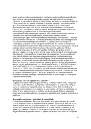 34
devem se esforçar no bem estar do paciente. É importante ressaltar que a Fisioterapia do Brasil é o
que é, mediante sua própria regulamentação neste país. Não podemos admitir que leigos em
Fisioterapia venham definir ou delimitar os limites, técnicas, abordagens ou mercado profissional do
Fisioterapeuta que já tem respaldo consagrado na sociedade brasileira. É importante ressaltar a
figura de profissionais que tiveram a anterioridade do emprego da técnica e do nome do
procedimento: Quiropraxia, como uma das ferramentas do arsenal terapêutico da Fisioterapia.
Cada país tem a sua legislação e realidades distintas. Argumentos completamente inválidos são
utilizados pelos graduados no intuito de difamar a atuação da Fisioterapia.
Ensinamentos errôneos nas formações acadêmicas sobre o estado de direito levam indivíduos a
acreditarem numa realidade única e unilateral, completamente desatenta aos fatos.
É bem verdade que órgãos internacionais admitem que a Osteopatia, a Quiropraxia e a Fisioterapia
são especialidades distintas e este é um dos argumentos dos estudantes dos cursos de graduação
em Quiropraxia no Brasil ao se posicionarem contra a Quiropraxia como Especialidade do
Fisioterapeuta. No entanto, nos EUA em aproximadamente 50% dos estados, os Quiropraxistas
licenciados se habilitam legalmente em “Métodos Fisioterapêuticos” sendo que nos outros estados é
proibido o uso de modalidades Fisioterapêuticas por Quiropraxistas graduados. Indivíduos
vêm sofrendo um processo de "brainwash" ideológico em filosofia Quiroprática, tornando-os
realmente incapazes de pensar de forma diferente àquela que foi ensinada de forma programada e
sistemática com o objetivo de formar uma opinião pronta e catequizada. Por isso os acadêmicos
estão entre os militantes mais virulentos e muitas vezes desferindo intimidações através de
postagens na internet ou meios eletrônicos a profissionais Fisioterapeutas atuantes nesta área.
Assim sendo, em cada estado americano a legislação difere sobre o exercício profissional da
Quiropraxia. Bem como, cada país pode ter uma legislação diferente. No Brasil a Fisioterapia só
pode ser exercida por Fisioterapêutas e, por decisão judicial/Sentença nº 348/2003-B Processo nº
2001.31003-7 de 2003 da 14ª Vara Federal mantendo a Resolução do Conselho Federal de
Fisioterapia – COFFITO sobre a Quiropraxia como especialidade do Fisioterapeuta. Defendemos a
atuação do Fisioterapêuta Especialistaem Quiropraxia com carga horária de 1500 hs em dois anos
de formação, conforme resolução do COFFITO, e a ANAFIQ não visa desrespeitar nenhum
profissional ou entidade, mas prega a manutenção do direito do exercício legal do Fisioterapeuta
Especialista em Quiropraxia.
Quiropraxista como um Especialista ou Graduado?
Em países como a Alemanha e Portugal a Odontologia é uma especialidade médica e em países
como Brasil e EUA a Odontologia é uma profissão individual da área da saúde. Estas distinções
quanto ao profissional ser especialista e obter sua titulação de forma direta através de uma
graduação ou indireta através de um programa de pós graduação e formação de especialistas, não
implica de forma alguma em perda de qualidade. Isto, desde que os profissionais especialistas
tenham um programa adequado, com preocupação na qualidade técnica, relevância social, clínica e
acadêmica.
Os graduados questionam a legitimidade da especialidade:
Profissionais especialistas em Quiropraxia pós graduados, após apenas dois anos de formação,
foram os primeiros docentes da primeira turma de bacharéis em Quiropraxia no Brasil que iniciou
somente em 2000 tendo sua formação apenas em 2005. No entanto muitos Fisioterapeutas já
atuavam em Quiropraxia com anterioridade de mais de 20 anos, considerando a formação dos
primeiros graduados em Quiropraxia. O Fisioterapêuta Especialista em Quiropraxia deve seguir
obrigatoriamente as exigências do COFFITO, apresentando extensa carga horária de formação em
 