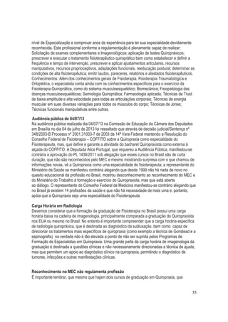 35
nível de Especialização e comprovar anos de experiência para ter sua especialidade devidamente
reconhecida. Este profissional conforme a regulamentação é plenamente capaz de realizar:
Solicitação de exames complementares e Imagenológicos; aplicação de testes Quiropráxicos;
prescrever e executar o tratamento fisioterapêutico quiroprático bem como estabelecer e definir a
frequência e tempo de intervenção, prescrever e aplicar ajustamentos articulares, recursos
manipulativos, recursos proprioceptivos, adaptações funcionais, reeducação postural; determinar as
condições de alta fisioterapêutica; emitir laudos, pareceres, relatórios e atestados fisioterapêuticos.
Conhecimentos: Além dos conhecimentos gerais de Fisioterapia, Fisioterapia Traumatológica e
Ortopédica, o especialista conta ainda com os conhecimentos específicos para o exercício da
Fisioterapia Quiroprática, como do sistema musculoesquelético; Biomecânica; Fisiopatologia das
doenças musculoesqueléticas; Semiologia Quiroprática; Farmacologia aplicada; Técnicas de Trust
de baixa amplitude e alta velocidade para todas as articulações corporais; Técnicas de energia
muscular em suas diversas variações para todos os músculos do corpo; Técnicas de Jones;
Técnicas funcionais manipulativas entre outras.
Audiência pública de 04/07/13
Na audiência pública realizada dia 04/07/13 na Comissão de Educação da Câmara dos Deputados
em Brasília no dia 04 de julho de 2013 foi ressaltado que através de decisão judicial/Sentença nº
348/2003-B Processo nº 2001.31003-7 de 2003 da 14ª Vara Federal mantendo a Resolução do
Conselho Federal de Fisioterapia – COFFITO sobre a Quiropraxia como especialidade do
Fisioterapeuta, mas, que define e garante a atividade do bacharel Quiropraxista como externa à
alçada do COFFITO. A Deputada Alice Portugal, que requereu a Audiência Pública, manifestou-se
contrária a aprovação do PL 1436/2011 sob alegação que esses cursos no Brasil são de curta
duração, que não são reconhecidos pelo MEC e mesmo mostrando surpresa com o que chamou de
informações novas, vê a Quiropraxia como uma especialidade do fisioterapeuta; a representante do
Ministério da Saúde se manifestou contrária alegando que desde 1999 não há nada de novo no
quesito educacional da profissão no Brasil, mostrou desconhecimento ao reconhecimento do MEC e
do Ministério do Trabalho à formação e exercício do Quiropraxista, mas que está aberta
ao diálogo. O representante do Conselho Federal de Medicina manifestou-se contrário alegando que
no Brasil já existem 14 profissões da saúde e que não há necessidade de mais uma e, portanto,
apóia que a Quiropraxia seja uma especialidade do Fisioterapeuta.
Carga Horária em Radiologia
Devemos considerar que a formação da graduação de Fisioterapia no Brasil possui uma carga
horária baixa na cadeira de imagenologia, principalmente comparada a graduação do Quiropraxista
nos EUA ou mesmo no Brasil. No entanto é importante compreender que a carga horária específica
de radiologia quiropráxica, que é destinada ao diagnóstico da subluxação, bem como capaz de
direcionar os tratamentos mais específicos de quiropraxia (como exemplo a técnica de Gonstead e a
espinografia) na verdade não é tão elevada a ponto de não ser suprida pelos Programas de
Formação de Especialistas em Quiropraxia. Uma grande parte da carga horária de imagenologia da
graduação é destinada a questões clínicas e não necessariamente direcionadas a técnica de ajuste,
mas que permitem um apoio ao diagnóstico clínico na quiropraxia, permitindo o diagnóstico de
tumores, infecções e outras manifestações clínicas.
Reconhecimento no MEC não regulamenta profissão
É importante lembrar, que mesmo que hajam dois cursos de graduação em Quiropraxia, que
 