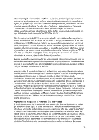 36
já tenham alcançado reconhecimento pelo MEC, a Quiropraxia, como uma graduação, remanesce
sem qualquer regulamentação, sem nenhuma autarquia pública representativa, conselho federal,
regional, ou qualquer órgão fiscalizador do exercício destes profissionais, de certa forma colocando
em risco a sociedade brasileira. Por outro lado, a Fisioterapia e a especialidade de Fisioterapia
Quiropráxica encontra-se plenamente reconhecida, representada pela sua autarquia
pública, conselhos regionais e federal (Sistema Coffito-Crefito), regulamentada pela legislação em
vigor (lei federal) e através das resoluções 220/2001 e 399/2011.
Além do reconhecimento do MEC dos cursos de graduação, outra notícia que foi propagada com
extremo entusiasmo no meio acadêmico da Quiropraxia foi a adição da nomenclatura de Bacharel
em Quiropraxia no CBO/Ministério do Trabalho, que também não representa nenhum avanço real,
pois a prerrogativa do CBO não faz alusão necessária a profissões regulamentadas e sim a meras
ocupações e também contempla a nomenclatura de ocupações que nunca em toda história tiveram
regulamentação que a transformasse em profissão regulamentada. Portanto, o registro no CBO, faz
nada mais que uma vitória psicológica a conter a insegurança dos acadêmicos nos bancos
universitários de um curso cuja profissão não está regulamentada.
Quanto a associações, devemos ressaltar que uma associação não tem nenhum respaldo legal ou
responsabilidade na fiscalização do exercício profissional de qualquerprofissão. Assim sendo, toda
condição do cenário atual favorece a legitimidade da Fisioterapia Quiropráxica, que desde então se
configura como legal e regulamentada, no Brasil.
Mesmo com a luz de todo este embasamento, ainda ocorrem fatos desagradáveis que cerceiam o
exercício profissional dos Fisioterapeutas na área da Quiropraxia. Alunos dos cursos de graduação
insuflados por professores, que os manipulam, munidos de falsas informações, sendo
desrespeitosos e difamadores aos fisioterapeutas. Ainda professores e profissionais graduados em
Quiropraxia tentam, ao discursar contra os Fisioterapeutas especialistas, diminuir a competência do
Fisioterapeuta ao traçar comparativos curriculares. Tentam dizer o que é Fisioterapia e o que é
Quiropraxia, reforçando que o profissional Fisioterapeuta seria um profissional focado na reabilitação
e não dedicado a terapia manipulativa articular, visto que a área da Fisioterapia é muito abrangente.
De fato é abrangente bem como a própria medicina. Isto não impede que a Medicina seja menos
qualificada permitindo especialização em Medicina Nuclear, Genética , Fisiatria e Medicina Física.
Tais argumentos beiram a apelação. Não podemos permitir que leigos definam o que é e o que
abrange a Fisioterapia.
A Ignorância e a Manipulação da História da Ética e da Verdade
Já é mais do que sabido que a história muda seus protagonistas dependendo de quem as conta e
que a ignorância é bem capaz de criar e alimentar feras e monstros. Neste momento estamos
enfrentando um monstro bastante capaz, inteligente, experiente e forte. Sabe utilizar de seu "fogo"
na sedução e no convencimento de suas proposições na apresentação de uma falsa "razão" que
repetida através de argumentos, embora frágeis, são bem constituídos na sua estruturação estética.
Argumentos repetidos muitas vezes até parecem verdade para os tolos, principalmente quando
proferidos em "atuação idiosincrática" no "jeitinho americano " ou "americanway". Utilizando da
catedrática Filosofia Quiropráxica nas faculdades brasileiras, os favoráveis de uma Quiropraxia
 