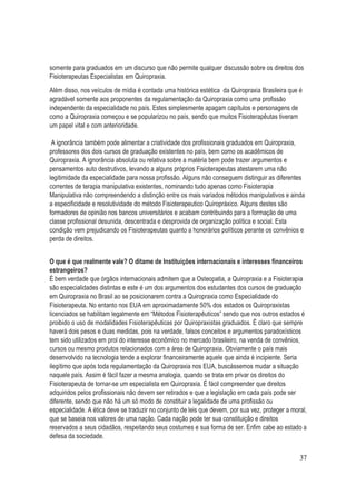 37
somente para graduados em um discurso que não permite qualquer discussão sobre os direitos dos
Fisioterapeutas Especialistas em Quiropraxia.
Além disso, nos veículos de mídia é contada uma histórica estética da Quiropraxia Brasileira que é
agradável somente aos proponentes da regulamentação da Quiropraxia como uma profissão
independente da especialidade no país. Estes simplesmente apagam capítulos e personagens de
como a Quiropraxia começou e se popularizou no país, sendo que muitos Fisioterapêutas tiveram
um papel vital e com anterioridade.
A ignorância também pode alimentar a criatividade dos profissionais graduados em Quiropraxia,
professores dos dois cursos de graduação existentes no país, bem como os acadêmicos de
Quiropraxia. A ignorância absoluta ou relativa sobre a matéria bem pode trazer argumentos e
pensamentos auto destrutivos, levando a alguns próprios Fisioterapeutas atestarem uma não
legitimidade da especialidade para nossa profissão. Alguns não conseguem distinguir as diferentes
correntes de terapia manipulativa existentes, nominando tudo apenas como Fisioterapia
Manipulativa não compreendendo a distinção entre os mais variados métodos manipulativos e ainda
a especificidade e resolutividade do método Fisioterapeutico Quiropráxico. Alguns destes são
formadores de opinião nos bancos universitários e acabam contribuindo para a formação de uma
classe profissional desunida, descentrada e desprovida de organização política e social. Esta
condição vem prejudicando os Fisioterapeutas quanto a honorários políticos perante os convênios e
perda de direitos.
O que é que realmente vale? O ditame de Instituições internacionais e interesses financeiros
estrangeiros?
É bem verdade que órgãos internacionais admitem que a Osteopatia, a Quiropraxia e a Fisioterapia
são especialidades distintas e este é um dos argumentos dos estudantes dos cursos de graduação
em Quiropraxia no Brasil ao se posicionarem contra a Quiropraxia como Especialidade do
Fisioterapeuta. No entanto nos EUA em aproximadamente 50% dos estados os Quiropraxistas
licenciados se habilitam legalmente em “Métodos Fisioterapêuticos” sendo que nos outros estados é
proibido o uso de modalidades Fisioterapêuticas por Quiropraxistas graduados. É claro que sempre
haverá dois pesos e duas medidas, pois na verdade, falsos conceitos e argumentos paradoxísticos
tem sido utilizados em prol do interesse econômico no mercado brasileiro, na venda de convênios,
cursos ou mesmo produtos relacionados com a área de Quiropraxia. Obviamente o país mais
desenvolvido na tecnologia tende a explorar financeiramente aquele que ainda é incipiente. Seria
ilegítimo que após toda regulamentação da Quiropraxia nos EUA, buscássemos mudar a situação
naquele país. Assim é fácil fazer a mesma analogia, quando se trata em privar os direitos do
Fisioterapeuta de tornar-se um especialista em Quiropraxia. É fácil compreender que direitos
adquiridos pelos profissionais não devem ser retirados e que a legislação em cada país pode ser
diferente, sendo que não há um só modo de constituir a legalidade de uma profissão ou
especialidade. A ética deve se traduzir no conjunto de leis que devem, por sua vez, proteger a moral,
que se baseia nos valores de uma nação. Cada nação pode ter sua constituição e direitos
reservados a seus cidadãos, respeitando seus costumes e sua forma de ser. Enfim cabe ao estado a
defesa da sociedade.
 