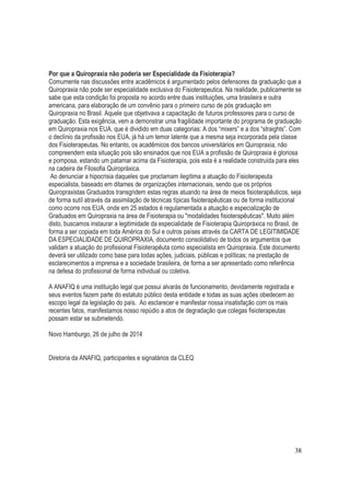 38
Por que a Quiropraxia não poderia ser Especialidade da Fisioterapia?
Comumente nas discussões entre acadêmicos é argumentado pelos defensores da graduação que a
Quiropraxia não pode ser especialidade exclusiva do Fisioterapeutica. Na realidade, publicamente se
sabe que esta condição foi proposta no acordo entre duas instituições, uma brasileira e outra
americana, para elaboração de um convênio para o primeiro curso de pós graduação em
Quiropraxia no Brasil. Aquele que objetivava a capacitação de futuros professores para o curso de
graduação. Esta exigência, vem a demonstrar uma fragilidade importante do programa de graduação
em Quiropraxia nos EUA, que é dividido em duas categorias: A dos “mixers” e a dos “straights”. Com
o declínio da profissão nos EUA, já há um temor latente que a mesma seja incorporada pela classe
dos Fisioterapeutas. No entanto, os acadêmicos dos bancos universitários em Quiropraxia, não
compreendem esta situação pois são ensinados que nos EUA a profissão de Quiropraxia é gloriosa
e pomposa, estando um patamar acima da Fisioterapia, pois esta é a realidade construída para eles
na cadeira de Filosofia Quiropráxica.
Ao denunciar a hipocrisia daqueles que proclamam ilegítima a atuação do Fisioterapeuta
especialista, baseado em ditames de organizações internacionais, sendo que os próprios
Quiropraxistas Graduados transgridem estas regras atuando na área de meios fisioterapêuticos, seja
de forma sutíl através da assimilação de técnicas típicas fisioterapêuticas ou de forma institucional
como ocorre nos EUA, onde em 25 estados é regulamentada a atuação e especialização de
Graduados em Quiropraxia na área de Fisioterapia ou "modalidades fisioterapêuticas". Muito além
disto, buscamos instaurar a legitimidade da especialidade de Fisioterapia Quiropráxica no Brasil, de
forma a ser copiada em toda América do Sul e outros países através da CARTA DE LEGITIMIDADE
DA ESPECIALIDADE DE QUIROPRAXIA, documento consolidativo de todos os argumentos que
validam a atuação do profissional Fisioterapêuta como especialista em Quiropraxia. Este documento
deverá ser utilizado como base para todas ações, judiciais, públicas e políticas; na prestação de
esclarecimentos a imprensa e a sociedade brasileira, de forma a ser apresentado como referência
na defesa do profissional de forma individual ou coletiva.
A ANAFIQ é uma instituição legal que possui alvarás de funcionamento, devidamente registrada e
seus eventos fazem parte do estatuto público desta entidade e todas as suas ações obedecem ao
escopo legal da legislação do país. Ao esclarecer e manifestar nossa insatisfação com os mais
recentes fatos, manifestamos nosso repúdio a atos de degradação que colegas fisioterapeutas
possam estar se submetendo.
Novo Hamburgo, 26 de julho de 2014
Diretoria da ANAFIQ, participantes e signatários da CLEQ
 