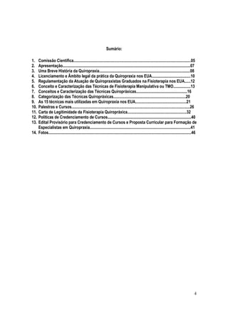 4
Sumário:
1. Comissão Científica...................................................................................................................05
2. Apresentação.............................................................................................................................07
3. Uma Breve História da Quiropraxia.........................................................................................08
4. Licenciamento e Âmbito legal da prática da Quiropraxia nos EUA......................................10
5. Regulamentação da Atuação de Quiropraxistas Graduados na Fisioterapia nos EUA......12
6. Conceito e Caracterização das Técnicas de Fisioterapia Manipulativa ou TMO.................13
7. Conceitos e Caracterização das Técnicas Quiropráxicas..................................................16
8. Categorização das Técnicas Quiropráxicas.......................................................................20
9. As 15 técnicas mais utilizadas em Quiropraxia nos EUA..................................................21
10. Palestras e Cursos....................................................................................................................26
11. Carta de Legitimidade da Fisioterapia Quiropráxica..........................................................32
12. Políticas de Credenciamento de Cursos..................................................................................40
13. Edital Provisório para Credenciamento de Cursos e Proposta Curricular para Formação de
Especialistas em Quiropraxia...................................................................................................41
14. Fotos............................................................................................................................................46
 