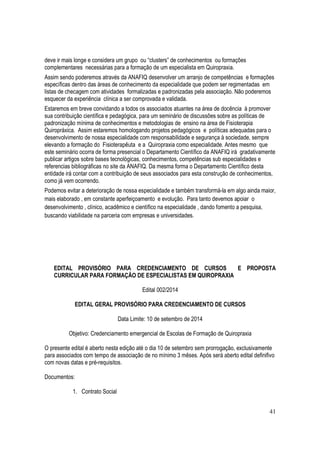 41
deve ir mais longe e considera um grupo ou “clusters” de conhecimentos ou formações
complementares necessárias para a formação de um especialista em Quiropraxia.
Assim sendo poderemos através da ANAFIQ desenvolver um arranjo de competências e formações
específicas dentro das áreas de conhecimento da especialidade que podem ser regimentadas em
listas de checagem com atividades formalizadas e padronizadas pela associação. Não poderemos
esquecer da experiência clínica a ser comprovada e validada.
Estaremos em breve convidando a todos os associados atuantes na área de docência à promover
sua contribuição científica e pedagógica, para um seminário de discussões sobre as políticas de
padronização mínima de conhecimentos e metodologias de ensino na área de Fisioterapia
Quiropráxica. Assim estaremos homologando projetos pedagógicos e políticas adequadas para o
desenvolvimento de nossa especialidade com responsabilidade e segurança à sociedade, sempre
elevando a formação do Fisioterapêuta e a Quiropraxia como especialidade. Antes mesmo que
este seminário ocorra de forma presencial o Departamento Científico da ANAFIQ irá gradativamente
publicar artigos sobre bases tecnológicas, conhecimentos, competências sub especialidades e
referencias bibliográficas no site da ANAFIQ. Da mesma forma o Departamento Científico desta
entidade irá contar com a contribuição de seus associados para esta construção de conhecimentos,
como já vem ocorrendo.
Podemos evitar a deterioração de nossa especialidade e também transformá-la em algo ainda maior,
mais elaborado , em constante aperfeiçoamento e evolução. Para tanto devemos apoiar o
desenvolvimento , clínico, acadêmico e científico na especialidade , dando fomento a pesquisa,
buscando viabilidade na parceria com empresas e universidades.
EDITAL PROVISÓRIO PARA CREDENCIAMENTO DE CURSOS E PROPOSTA
CURRICULAR PARA FORMAÇÃO DE ESPECIALISTAS EM QUIROPRAXIA
Edital 002/2014
EDITAL GERAL PROVISÓRIO PARA CREDENCIAMENTO DE CURSOS
Data Limite: 10 de setembro de 2014
Objetivo: Credenciamento emergencial de Escolas de Formação de Quiropraxia
O presente edital é aberto nesta edição até o dia 10 de setembro sem prorrogação, exclusivamente
para associados com tempo de associação de no mínimo 3 mêses. Após será aberto edital definifivo
com novas datas e pré-requisitos.
Documentos:
1. Contrato Social
 