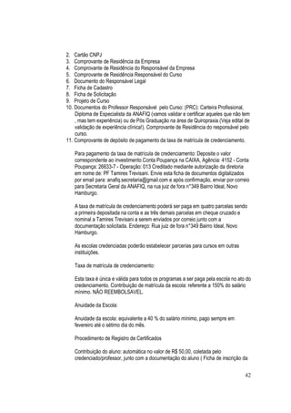 42
2. Cartão CNPJ
3. Comprovante de Residência da Empresa
4. Comprovante de Residência do Responsável da Empresa
5. Comprovante de Residência Responsável do Curso
6. Documento do Responsável Legal
7. Ficha de Cadastro
8. Ficha de Solicitação
9. Projeto de Curso
10. Documentos do Professor Responsável pelo Curso: (PRC): Carteira Profissional,
Diploma de Especialista da ANAFIQ (vamos validar e certificar aqueles que não tem
, mas tem experiência) ou de Pós Graduação na área de Quiropraxia (Veja edital de
validação de experiência clínica!). Comprovante de Residência do responsável pelo
curso.
11. Comprovante de depósito de pagamento da taxa de matrícula de credenciamento.
Para pagamento da taxa de matrícula de credenciamento: Deposite o valor
correspondente ao investimento Conta Poupança na CAIXA, Agência: 4152 - Conta
Poupança: 26633-7 - Operação: 013 Creditado mediante autorização da diretoria
em nome de: PF Tamires Trevisani. Envie esta ficha de documentos digitalizados
por email para: anafiq.secretaria@gmail.com e após confirmação, enviar por correio
para Secretaria Geral da ANAFIQ, na rua juiz de fora n°349 Bairro Ideal, Novo
Hamburgo.
A taxa de matrícula de credenciamento poderá ser paga em quatro parcelas sendo
a primeira depositada na conta e as três demais parcelas em cheque cruzado e
nominal a Tamires Trevisani a serem enviados por correio junto com a
documentação solicitada. Endereço: Rua juiz de fora n°349 Bairro Ideal, Novo
Hamburgo.
As escolas credenciadas poderão estabelecer parcerias para cursos em outras
instituições.
Taxa de matrícula de credenciamento:
Esta taxa é única e válida para todos os programas a ser paga pela escola no ato do
credenciamento. Contribuição de matrícula da escola: referente a 150% do salário
mínimo. NÃO REEMBOLSAVEL.
Anuidade da Escola:
Anuidade da escola: equivalente a 40 % do salário mínimo, pago sempre em
fevereiro até o sétimo dia do mês.
Procedimento de Registro de Certificados
Contribuição do aluno: automática no valor de R$ 50,00, coletada pelo
credenciado/professor, junto com a documentação do aluno ( Ficha de inscrição da
 