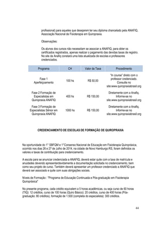 44
profissional) para aqueles que desejarem ter seu diploma chancelado pela ANAFIQ,
Associação Nacional de Fisioterapia em Quiropraxia.
Observações:
Os alunos dos cursos não necessitam se associar a ANAFIQ, para obter os
certificados registrados, apenas realizar o pagamento das devidas taxas de registro.
No site da Anafiq constará uma lista atualizada de escolas e professores
credenciados.
Programa CH Valor da Taxa Procedimento
Fase 1
Aperfeiçoamento
100 hs R$ 50,00
“In course” direto com o
professor credenciado.
Consulte no
site:www.quiropraxiabrasil.org
Fase 2 Formação de
Especialistas em
Quiropraxia ANAFIQ
400 hs R$ 150,00
Diretamente com a Anafiq.
Informe-se no
site.www.quiropraxiabrasil.org
Fase 3 Formação de
Especialistas Sênior em
Quiropraxia ANAFIQ
1000 hs R$ 150,00
Diretamente com a Anafiq.
Informe-se no
site.www.quiropraxiabrasil.org
CREDENCIAMENTO DE ESCOLAS DE FORMAÇÃO DE QUIROPRAXIA
Na oportunidade do 1° SBFQM e 1°Consenso Nacional de Educação em Fisioterapia Quiropráxica,
ocorrido nos dias 26 e 27 de Julho de 2014, na cidade de Novo Hamburgo RS, foram definidos os
valores e taxas de contribuição para credenciamento.
A escola para se anunciar credenciada a ANAFIQ, deverá estar quite com a taxa de matrícula e
anuidades devendo apresentardevidamente a documentação solicitada no credenciamento, bem
como seu projeto de curso. Também deverá apresentar um professor credenciado a ANAFIQ que
deverá ser associado e quite com suas obrigações sociais.
Níveis de Formação : "Programa de Educação Continuada e Pós-graduação em Fisioterapia
Quiropráxica"
No presente programa, cada crédito equivalem a 5 horas acadêmicas, ou seja curso de 60 horas
(TIQ): 12 créditos, curso de 100 horas (Quiro Básico): 20 créditos, curso de 400 horas (Pós-
graduação: 80 créditos), formação de 1.500 (completa do especialista): 300 créditos.
 