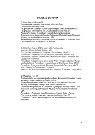 5
COMISSÃO CIENTÍFICA
Dr. Diego Galace de Freitas - SP
Fisioterapeuta Acupunturista, Quiropraxista e Educador Físico
Doutorado em Ciências da Saúde
Pós-graduado em Fisioterapia Músculo Esquelética pela Santa Casa de São Paulo.
Pós-graduação em Quiropraxia pela Universidade de Ribeirão Preto /SP.
Apresenta Certificação Avançada em Terapia Instrumental Quiropráxica.
Treinamento com o Chiropractic Adjusting Tool da Jtech Medical e Impulse Chiropractic
Adjusting Instrument da Neuromechanical - USA.
Responsável pelos trabalhos científicos e publicações do método na Irmandade Santa
Casa de Misericórdia de São Paulo – ISCMSP/SP.
Dr. Helder Nani Ricardo (CTCVertebral / MG) , Fisioterapeuta,
Mestre em Ciências da Saúde (Unincor - MG);
Pós - graduado em Fisioterapia Ortopédica e Traumatológica (UCB-RJ);
Formação em Quiropraxia (Ibraqui) e Quiropraxia Instrumental (Instituto Livta);
Formação em Osteopatia Estrutural (IDOT)/ Formação em Terapia Craniosacral (Inst.
Upledger/ em andamento);
Formação em Terapia Biocranial (Crânio-sacral/ ANQ); Formação no Conceito Mulligan e
Mobilização Neural, Formação em Terapia Holística (UHB) e Hipnose Clínica (SBHH);
Formação em Cinesiologia Aplicada; Membro e Representante Regional da ANAFIQ
(Assoc. Nacional de Fisioterapia em Quiropraxia);
Idealizador do Centro de Tratamento da Coluna Vertebral (CTCVertebral / Varginha-MG )
Dr. Marcio Luiz Tosi – SP
Fisioterapeuta fez sua especialização e formação em Quiropraxia, Osteopatia e Terapia
Manual com cursos e estágios nos Estados Unidos.
Primeiro Fisioterapeuta do Brasil com Certificação e Proficiência em Chiropractic
Adjusting Instrument pelo Training Center Activator Methods - USA.
Credenciado e Representante do Chiropractic Adjusting Tool pela Jtech Medical - USA.
Treinamento com o Impulse Chiropractic Adjusting Instrument da Neuromechanical -
USA.
Formação em L'Equilibration Neuro Musculaire com François Soulier - França.
Pós-graduação em Quiropraxia pela Universidade de Ribeirão Preto /SP.
Conselheiro e Consultor Nacional da ANAFIQ na área de Fisioterapia Quiropraxia
Instrumental
 
