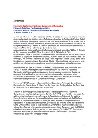 7
Apresentação
I Seminário Brasileiro de Fisioterapia Quiropraxica e Manipulativa
I Simpósio Gaúcho de Fisioterapia Manipulativa
I Consenso Nacional Educação em Fisioterapia Quiropráxica
26 e 27 de Julho de 2014
A partir da influência de várias correntes e linhas de estudo nas áreas de terapias manuais
desenvolvida através de décadas, sob a influência da osteopatia e da Reeducação Postural Global
surge a Fisioterapia Manipulativa contemporânea, que gradativamente no Brasil evoluiu com a
influência de várias correntes internacionais e mesmo nacionais de escolas orientais e ocidentais da
Quiropraxia (Americana) e mesmo de Técnicas aprimoradas em território nacional desenvolvendo a
Fisioterapia Manipulativa e a Fisioterapia Quiroprátxica atual.
A especialidade da Fisioterapia Quiroprática foi regulamentada pela resolução n° 220 de 23 de maio
de 2001, de acordo com o Diário Oficial da União n° 108 de 05 de junho de 2001.
O Fisioterapêuta desde os primórdios do desenvolvimento da profissão atua em sua prática clínica
exercendo o diagnóstico cinesiológico-funcional, atuando dentre as mais diversas áreas da
fisioterapia, nos sistemas articulares do corpo. Este diagnóstico sempre utilizou como base
tecnológica os conhecimentos da Biomecânica Clínica e Cinesiopatologia, para promover o re-
equilíbrio dos sistemas musculoesqueléticos, bem como articulares e das cadeias biomecânicas.
Na oportunidade do I SBFQM a diretoria da ANAFIQ , seus associados e os participantes do 1°
SBFQM se reúnem para compartilhar conhecimentos relativos aos campos da Fisioterapia
Manipulativa e da Fisioterapia Quiropráxica como denominações conceitualmente distintas na
concepção técnica e filosófica mas que apresentam muitas semelhanças nas suas raízes
fundamentais.O SBFQM ainda obtem seu apogeu neste evento com a aprovação da Carta de
Legitimidade da Especialidade de Quiropraxia / Fisioterapia Quiropráxica.
Também no I SBFQM ocorrerá o I Consenso Nacional Educação em Fisioterapia Quiropráxica e
Manipulativa: Dr. Ricardo Sena , Dr. Marcio Tosi, Dr. Helder Nani, Dr. Diego Galace , Dr. Pablo Dias,
Dr. Jemersom Poli, Dr. Vinícius Mendonça entre outros,
Seguindo as discussões prévias para elaboração da Carta de Legitimidade da Fisioterapia
Quiropráxica aos auspícios do Departamento Científico da ANAFIQ, ocorre também a aprovação das
políticas e diretrizes de ensino para a Formação de Especialistas em Fisioterapia Quiropráxica e
Formação de Especialistas em Fisioterapia Manipulativa ambas credenciadas pela ANAFIQ.Neste
momento de Fisioterapeutas do Brasil se unirem em defesa da profissão, independente da sua
especialidade ou associação que representam. É necessário que contemos com o apoio do sistema
Coffito-Crefitos em todo país e de suas associações. É momento de trazer legitimidade, respeito e
valorização profissional, independentemente de diferenças políticas. Devemos a partir do I SBFQM
estabelecer os parâmetros de formação de acordo com as resoluções do COFFITO, demonstrando
claramente a sociedade que a formação de Fisioterapêutas Especialistas em Quiropraxia é
consistente sob os aspectos técnicos e científicos
 