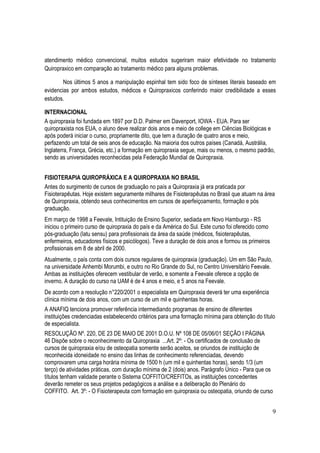 9
atendimento médico convencional, muitos estudos sugeriram maior efetividade no tratamento
Quiropraxico em comparação ao tratamento médico para alguns problemas.
Nos últimos 5 anos a manipulação espinhal tem sido foco de sínteses literais baseado em
evidencias por ambos estudos, médicos e Quiropraxicos conferindo maior credibilidade a esses
estudos.
INTERNACIONAL
A quiropraxia foi fundada em 1897 por D.D. Palmer em Davenport, IOWA - EUA. Para ser
quiropraxista nos EUA, o aluno deve realizar dois anos e meio de college em Ciências Biológicas e
após poderá iniciar o curso, propriamente dito, que tem a duração de quatro anos e meio,
perfazendo um total de seis anos de educação. Na maioria dos outros países (Canadá, Austrália,
Inglaterra, França, Grécia, etc.) a formação em quiropraxia segue, mais ou menos, o mesmo padrão,
sendo as universidades reconhecidas pela Federação Mundial de Quiropraxia.
FISIOTERAPIA QUIROPRÁXICA E A QUIROPRAXIA NO BRASIL
Antes do surgimento de cursos de graduação no país a Quiropraxia já era praticada por
Fisioterapêutas. Hoje existem seguramente milhares de Fisioterapêutas no Brasil que atuam na área
de Quiropraxia, obtendo seus conhecimentos em cursos de aperfeiçoamento, formação e pós
graduação.
Em março de 1998 a Feevale, Intituição de Ensino Superior, sediada em Novo Hamburgo - RS
iniciou o primeiro curso de quiropraxia do país e da América do Sul. Este curso foi oferecido como
pós-graduação (latu sensu) para profissionais da área da saúde (médicos, fisioterapêutas,
enfermeiros, educadores físicos e psicólogos). Teve a duração de dois anos e formou os primeiros
profissionais em 8 de abril de 2000.
Atualmente, o país conta com dois cursos regulares de quiropraxia (graduação). Um em São Paulo,
na universidade Anhembi Morumbi, e outro no Rio Grande do Sul, no Centro Universitário Feevale.
Ambas as instituições oferecem vestibular de verão, e somente a Feevale oferece a opção de
inverno. A duração do curso na UAM é de 4 anos e meio, e 5 anos na Feevale.
De acordo com a resolução n°220/2001 o especialista em Quiropraxia deverá ter uma experiência
clínica mínima de dois anos, com um curso de um mil e quinhentas horas.
A ANAFIQ tenciona promover referência intermediando programas de ensino de diferentes
instituições credenciadas estabelecendo critérios para uma formação mínima para obtenção do título
de especialista.
RESOLUÇÃO Nº. 220, DE 23 DE MAIO DE 2001 D.O.U. Nº 108 DE 05/06/01 SEÇÃO I PÁGINA
46 Dispõe sobre o reconhecimento da Quiropraxia ...Art. 2º: - Os certificados de conclusão de
cursos de quiropraxia e/ou de osteopatia somente serão aceitos, se oriundos de instituição de
reconhecida idoneidade no ensino das linhas de conhecimento referenciadas, devendo
comprovarem uma carga horária mínima de 1500 h (um mil e quinhentas horas), sendo 1/3 (um
terço) de atividades práticas, com duração mínima de 2 (dois) anos. Parágrafo Único - Para que os
títulos tenham validade perante o Sistema COFFITO/CREFITOs, as instituições concedentes
deverão remeter os seus projetos pedagógicos a análise e a deliberação do Plenário do
COFFITO. Art. 3º: - O Fisioterapeuta com formação em quiropraxia ou osteopatia, oriundo de curso
 