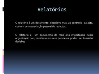 Relatórios O relatório é um documento  descritivo mas, ao contrario  da acta, contem uma apreciação pessoal do redactor.	O relatório é  um documento de mais alta importância numa organização pois, com base nos seus pareceres, podem ser tomadas decisões .