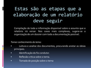 Estas são as etapas que a elaboração de um relatório deve seguir	Compilação de toda a informação disponível sobre o assunto que o relatório irá versar. Nos casos mais complexos, sugere-se a organização de um dossier com toda a documentação possível.Tomar conhecimento do tema:	Leitura e analise dos documentos, procurando anotar as ideias principais.	Identificação do fio condutor.	Reflexão critica sobre o tema.	Tomada de posição sobre o tema