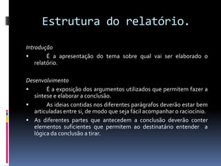 Estrutura do relatório.Introdução	É a apresentação do tema sobre qual vai ser elaborado o relatório.Desenvolvimento	É a exposição dos argumentos utilizados que permitem fazer a síntese e elaborar a conclusão.	As ideias contidas nos diferentes parágrafos deverão estar bem articuladas entre si, de modo que seja fácil acompanhar o raciocínio.As diferentes partes que antecedem a conclusão deverão conter elementos suficientes que permitem ao destinatário entender  a lógica da conclusão a tirar.