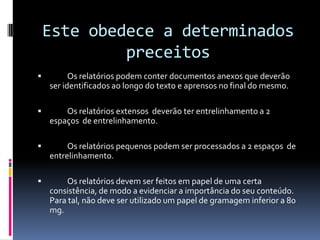 Este obedece a determinados preceitos	Os relatórios podem conter documentos anexos que deverão ser identificados ao longo do texto e aprensos no final do mesmo.	Os relatórios extensos  deverão ter entrelinhamento a 2 espaços  de entrelinhamento.	Os relatórios pequenos podem ser processados a 2 espaços  de entrelinhamento.	Os relatórios devem ser feitos em papel de uma certa consistência, de modo a evidenciar a importância do seu conteúdo.  Para tal, não deve ser utilizado um papel de gramagem inferior a 80 mg.