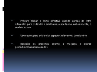 	Procure tornar o texto atractivo usando corpos de letra diferentes para os títulos e subtítulos, respeitando, naturalmente, a sua hierarquia.	Use negros para evidenciar aspectos relevantes  do relatório.	Respeite os preceitos quanto a margens e outros procedimentos normalizados.
