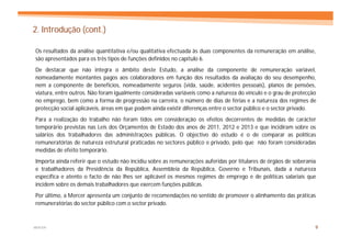 2. Introdução (cont.)

Os resultados da análise quantitativa e/ou qualitativa efectuada às duas componentes da remuneração em análise,
são apresentados para os três tipos de funções definidos no capítulo 6.
De destacar que não integra o âmbito deste Estudo, a análise da componente de remuneração variável,
nomeadamente montantes pagos aos colaboradores em função dos resultados da avaliação do seu desempenho,
nem a componente de benefícios, nomeadamente seguros (vida, saúde, acidentes pessoais), planos de pensões,
viatura, entre outros. Não foram igualmente consideradas variáveis como a natureza do vínculo e o grau de protecção
no emprego, bem como a forma de progressão na carreira, o número de dias de férias e a natureza dos regimes de
protecção social aplicáveis, áreas em que podem ainda existir diferenças entre o sector público e o sector privado.
Para a realização do trabalho não foram tidos em consideração os efeitos decorrentes de medidas de carácter
temporário previstas nas Leis dos Orçamentos de Estado dos anos de 2011, 2012 e 2013 e que incidiram sobre os
salários dos trabalhadores das administrações públicas. O objectivo do estudo é o de comparar as políticas
remuneratórias de natureza estrutural praticadas no sectores público e privado, pelo que não foram consideradas
medidas de efeito temporário.
Importa ainda referir que o estudo não incidiu sobre as remunerações auferidas por titulares de órgãos de soberania
e trabalhadores da Presidência da República, Assembleia da República, Governo e Tribunais, dada a natureza
específica e atento o facto de não lhes ser aplicável os mesmos regimes de emprego e de políticas salariais que
incidem sobre os demais trabalhadores que exercem funções públicas.
Por último, a Mercer apresenta um conjunto de recomendações no sentido de promover o alinhamento das práticas
remuneratórias do sector público com o sector privado.



MERCER                                                                                                            9
 