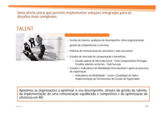 Uma oferta única que permite implementar soluções integradas para os
 desafios mais complexos


TALENT
                                  • Gestão de talento, avaliação de desempenho, clima organizacional,
                                    gestão de competências e carreiras

                                  • Políticas de remuneração de executivos e não executivos

                                  • Estudos de mercado de compensação e benefícios:
                                      • Estudo salarial de Mercado Geral - Total Compensation Portugal,
                                         Estudos salariais sectoriais - Club Surveys
                                  • Estudos e indicadores de Mobilidade Internacional e apoio ao processo
                                    de expatriação
                                      • Indicadores de Mobilidade – Custo e Qualidade de Vida e
                                         Implementação de Ferramentas de Gestão de Expatriados



   Apoiamos as organizações a optimizar o seu desempenho, através da gestão do talento,
   da implementação de uma remuneração equilibrada e competitiva e da optimização da
   eficiência em RH.

MERCER                                                                                                  101
 