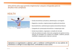 Uma oferta única que permite implementar soluções integradas para os
 desafios mais complexos


HEALTH

                                 • Gestão de benefícios (consultoria, administração e corretagem)

                                 • Diagnóstico, desenho e implementação de políticas de benefícios

                                 • Desenvolvimento e administração de planos de benefícios flexíveis

                                 • Campanhas de comunicação de benefícios e compensação total

                                 • Gestão de prestadores, negociação e consultas de mercado
                                 • Linha de produtos de saúde e bem-estar, programas de gestão de stress,
                                   selecção de prestadores de medicina do trabalho, acidentes pessoais,
                                   mobilidade e poupança para empresas e pessoas




  Apoiamos as organizações a planear, gerir e melhorar continuamente os seus planos de
  benefícios e a atingir os seus objectivos, controlando os seus custos

MERCER                                                                                                 102
 