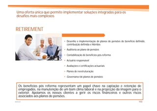 Uma oferta única que permite implementar soluções integradas para os
 desafios mais complexos


RETIREMENT

                                 • Desenho e implementação de planos de pensões de benefício definido,
                                   contribuição definida e híbridos
                                 • Auditoria ao plano de pensões

                                 • Contabilização de benefícios pós-reforma

                                 • Actuário responsável

                                 • Avaliações e certificações actuariais

                                 • Planos de reestruturação

                                 • Governance de planos de pensões


   Os benefícios pós reforma representam um papel chave na captação e retenção de
   empregados, na manutenção de um bom clima laboral e na projecção da imagem para o
   exterior. Apoiamos os nossos clientes a gerir os riscos financeiros e outros riscos
   associados aos planos de pensões.
MERCER                                                                                          103
 