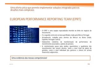 Uma oferta única que permite implementar soluções integradas para os
 desafios mais complexos



EUROPEAN PERFORMANCE REPORTING TEAM (EPRT)


                                 • O EPRT é uma equipa especializada inserida na linha de negócio de
                                   Investments.
                                 • É o segundo centro de serviços partilhado criado pela Mercer Portugal.
                                 • Actualmente, trabalha para clientes da Mercer no Reino Unido,
                                   Espanha, Portugal e Suécia.
                                 • Elaboramos relatórios de monitorização de performance de
                                   investimentos associados a planos de pensões.
                                 • A monitorização passa pela análise quantitativa e qualitativa dos
                                   investimentos dos nossos clientes, tanto a nível total do plano de
                                   pensões, como a nível individual dos gestores e classes de activos
                                   financeiros subjacentes.


   Uma evidência das nossas competências!

MERCER                                                                                             106
 