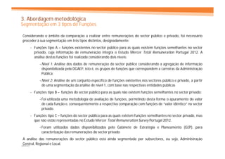 3. Abordagem metodológica
Segmentação em 3 tipos de Funções

Considerando o âmbito da comparação a realizar entre remunerações do sector público e privado, foi necessário
proceder à sua segmentação em três tipos distintos, designadamente:
     - Funções tipo A – funções existentes no sector público para as quais existem funções semelhantes no sector
       privado, cuja informação de remuneração integra o Estudo Mercer Total Remuneration Portugal 2012. A
       análise destas funções foi realizada considerando dois níveis:
          - Nível 1: Análise dos dados de remuneração do sector público considerando a agregação de informação
            disponibilizada pela DGAEP, isto é, os grupos de funções que correspondem a carreiras da Administração
            Pública;
          - Nível 2: Análise de um conjunto específico de funções existentes nos sectores público e privado, a partir
            de uma segmentação da análise de nível 1, com base nas respectivas entidades públicas
     - Funções tipo B – funções do sector público para as quais não existem funções semelhantes no sector privado:
          - Foi utilizada uma metodologia de avaliação de funções, permitindo desta forma o apuramento do valor
            de cada função e, consequentemente a respectiva comparação com funções de “valor idêntico” no sector
            privado.
     - Funções tipo C – funções do sector público para as quais existem funções semelhantes no sector privado, mas
       que não estão representadas no Estudo Mercer Total Remuneration Survey Portugal 2012.
          - Foram utilizados dados disponibilizados pelo Gabinete de Estratégia e Planeamento (GEP). para
            caracterização das remunerações do sector privado
 A análise das remunerações do sector público está ainda segmentada por subsectores, ou seja, Administração
 Central, Regional e Local.
MERCER
 