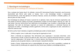 3. Abordagem metodológica
Descrição da metodologia de avaliação de funções

Para a avaliação das funções tipo B, foi utilizado o sistema IPE (International Position Evaluation), uma ferramenta
desenvolvida pela Mercer para avaliar as funções. Esta é uma metodologia testada e comprovada
internacionalmente, tendo sido aplicada em inúmeras empresas, sectores de actividade e entidades públicas, em
diversos países de todo o mundo.
Esta metodologia de avaliação de funções é passível de ser aplicada a todo o tipo de estruturas organizativas, das
mais simples às matriciais, públicas ou privadas, possibilitando a medição, de forma simples e objectiva, do “valor” de
cada função. Uma das características mais importantes da metodologia é que reconhece a especificidade de cada
organização. Para além da informação respeitante ao número de colaboradores e a dimensão financeira da
organização em análise, a metodologia considera igualmente a forma como a organização cria valor, analisando-se a
respectiva cadeia de valor.
De forma sucinta, foram realizadas as seguintes actividades para avaliar as funções tipo B:
         - Definir o negócio: como é criado valor e de que tipo de organização se trata;
         - Aferir a dimensão da organização: Para dimensionar uma organização é necessário determinar, como
           anteriormente referido, os passos da cadeia de valor, assim como a respectiva dimensão financeira e o número
           total de colaboradores. Isto porque não é o mesmo valorizar uma função de Director de uma organização
           pequena ou de uma grande empresa: o valor da função é naturalmente distinto;
         - Avaliar a função: Compreender bem as responsabilidades da função, por forma a possibilitar a avaliação da
           função tendo em consideração um conjunto de cinco Factores que compõem a metodologia da Mercer.


MERCER                                                                                                               12
 