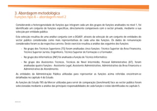 3. Abordagem metodológica
Funções tipo A – abordagem nível 2

Considerando a heterogeneidade de funções que integram cada um dos grupos de funções analisados no nível 1, foi
identificado um conjunto de funções específicas, directamente comparáveis com o sector privado, mediante a sua
selecção por entidade pública.
Esta selecção resultou de uma análise conjunta com a DGAEP, através da selecção de um conjunto de entidades do
sector público consideradas como mais representativas de cada uma das funções. Os dados de remuneração
considerados foram os da respectiva carreira. Deste exercício resultou a análise das seguintes dez funções:
         - No grupo dos Técnicos Superiores (TS) foram analisadas cinco funções -Técnico Superior da Área Financeira,
           Técnico Superior Jurista, Engenheiro, Técnico Superior de Formação e o Formador;
         - No grupo dos Informáticos (INF) foi analisada a função de Técnico Informático;
         - No grupo dos Assistentes Técnicos, Técnicos de Nível Intermédio, Pessoal Administrativo (AT), foram
           analisadas quatro funções - Assistente Legal, Assistente Administrativo, Administrativo da Área Financeira e
           Administrativo de Atendimento.
As entidades da Administração Pública utilizadas para representar as funções acima referidas encontram-se
detalhadas no capítulo 4 do Estudo.
As funções do Estudo TRS da Mercer utilizadas para servir de comparação (benchmark) face ao sector público foram
seleccionadas mediante a análise das principais responsabilidades de cada função e estão identificadas no capítulo 5.




MERCER
 