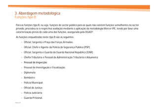 3. Abordagem metodológica
Funções tipo B

Para as funções tipo B, ou seja, funções do sector público para as quais não existem funções semelhantes no sector
privado, procedeu-se à respectiva avaliação mediante a aplicação da metodologia Mercer IPE, tendo por base uma
caracterização prévia de cada uma das funções, assegurada pela DGAEP.
As funções enquadradas neste tipo B são as seguintes:
         - Oficial, Sargento e Praça das Forças Armadas;
         - Oficial, Chefe e Agente da Polícia de Segurança Pública (PSP);
         - Oficial, Sargento e Guarda da Guarda Nacional República (GNR);
         - Chefia Tributária e Pessoal da Administração Tributária e Aduaneira;
         - Pessoal de Inspecção;
                      Inspecç
         - Pessoal de Investigação e Fiscalização;
         - Diplomata;
         - Bombeiro;
         - Polícia Municipal;
         - Oficial de Justiça;
         - Polícia Judiciária;
         - Guarda Prisional.
MERCER
 