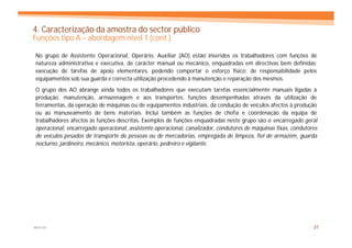 4. Caracterização da amostra do sector público
Funções tipo A – abordagem nível 1 (cont.)

No grupo de Assistente Operacional, Operário, Auxiliar (AO) estão inseridos os trabalhadores com funções de
natureza administrativa e executiva, de carácter manual ou mecânico, enquadradas em directivas bem definidas;
execução de tarefas de apoio elementares, podendo comportar o esforço físico; de responsabilidade pelos
equipamentos sob sua guarda e correcta utilização procedendo à manutenção e reparação dos mesmos.
O grupo dos AO abrange ainda todos os trabalhadores que executam tarefas essencialmente manuais ligadas à
produção, manutenção, armazenagem e aos transportes, funções desempenhadas através da utilização de
ferramentas, da operação de máquinas ou de equipamentos industriais, da condução de veículos afectos à produção
ou ao manuseamento de bens materiais. Inclui também as funções de chefia e coordenação da equipa de
trabalhadores afectos às funções descritas. Exemplos de funções enquadradas neste grupo são o encarregado geral
operacional, encarregado operacional, assistente operacional, canalizador, condutores de máquinas fixas, condutores
de veículos pesados de transporte de pessoas ou de mercadorias, empregada de limpeza, fiel de armazém, guarda
nocturno, jardineiro, mecânico, motorista, operário, pedreiro e vigilante.




MERCER                                                                                                           31
 