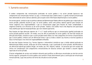 1. Sumário executivo

A análise comparativa das remunerações praticadas no sector público e no sector privado baseou-se nas
componentes da remuneração mensal, ou seja, a remuneração base (salário base) e o ganho mensal (remuneração
base adicionada de outras rubricas salariais), para as quais existe informação disponível para o sector público.
Em termos gerais, conclui-se que as práticas salariais da Administração Pública diferem do padrão que é observado no
sector privado, podendo assumir-se que, no sector público, existe uma prática salarial superior para funções de
menor exigência e/ou responsabilidade e que as remunerações pagas para funções de maior complexidade e
exigência tenderão a ser inferiores às do sector privado. Todavia, esta análise macro não dispensa uma apreciação
mais analítica por tipo de função/profissão, que este relatório apresenta.
Para funções de topo (direcção superior de 1.º e 2.º nível) verifica-se que as remunerações (ganho) praticadas no
sector privado poderão exceder, em média, cerca de 30% as praticadas no sector público. Ao nível das funções de
direcção intermédia, constata-se que o sector privado tende ainda a ser mais competitivo em termos remuneratórios
que o sector público, embora com um diferencial menor e que se tende a esbater (ou mesmo a reverter) quando se
desce na hierarquia e nos níveis de responsabilidade atribuídos.
Ao nível das funções técnicas (v.g. Técnico Superior e Informático) constata-se que a média salarial praticada na
Administração Pública excede, ainda que de forma moderada, a que é praticada no sector privado, identificando-se
um diferencial salarial que poderá chegar, em média, aos 14%. Importa, todavia, ter presente que este estudo não
entrou em consideração com componentes remuneratórias de natureza variável, que tendem a assumir alguma
expressão no sector privado.
O factor antiguidade de serviço será também relevante para justificar as diferenças encontradas ao nível da carreira
técnica superior, porquanto no sector público esta variável é muito determinante para a construção da remuneração
mensal auferida, o que não acontece de forma tão vincada no sector privado.
MERCER                                                                                                             3
 