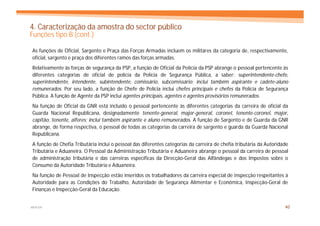 4. Caracterização da amostra do sector público
Funções tipo B (cont.)

As funções de Oficial, Sargento e Praça das Forças Armadas incluem os militares da categoria de, respectivamente,
oficial, sargento e praça dos diferentes ramos das forças armadas.
Relativamente às forças de segurança da PSP, a função de Oficial da Polícia da PSP abrange o pessoal pertencente às
diferentes categorias de oficial de polícia da Polícia de Segurança Pública, a saber: superintendente-chefe,
superintendente, intendente, subintendente, comissário, subcomissário; inclui também aspirante e cadete-aluno
remunerados. Por seu lado, a função de Chefe de Polícia inclui chefes principais e chefes da Polícia de Segurança
Pública. A função de Agente da PSP inclui agentes principais, agentes e agentes provisórios remunerados.
Na função de Oficial da GNR está incluído o pessoal pertencente às diferentes categorias da carreira de oficial da
Guarda Nacional Republicana, designadamente tenente-general, major-general, coronel, tenente-coronel, major,
capitão, tenente, alferes; inclui também aspirante e aluno remunerados. A função de Sargento e de Guarda da GNR
abrange, de forma respectiva, o pessoal de todas as categorias da carreira de sargento e guarda da Guarda Nacional
Republicana.
A função de Chefia Tributária inclui o pessoal das diferentes categorias da carreira de chefia tributária da Autoridade
Tributária e Aduaneira. O Pessoal da Administração Tributária e Aduaneira abrange o pessoal da carreira de pessoal
de administração tributária e das carreiras específicas da Direcção-Geral das Alfândegas e dos Impostos sobre o
Consumo da Autoridade Tributária e Aduaneira.
Na função de Pessoal de Inspecção estão inseridos os trabalhadores da carreira especial de inspecção respeitantes à
Autoridade para as Condições do Trabalho, Autoridade de Segurança Alimentar e Económica, Inspecção-Geral de
Finanças e Inspecção-Geral da Educação.


MERCER                                                                                                               40
 