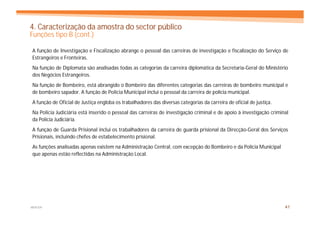 4. Caracterização da amostra do sector público
Funções tipo B (cont.)

A função de Investigação e Fiscalização abrange o pessoal das carreiras de investigação e fiscalização do Serviço de
Estrangeiros e Fronteiras.
Na função de Diplomata são analisadas todas as categorias da carreira diplomática da Secretaria-Geral do Ministério
dos Negócios Estrangeiros.
Na função de Bombeiro, está abrangido o Bombeiro das diferentes categorias das carreiras de bombeiro municipal e
de bombeiro sapador. A função de Polícia Municipal inclui o pessoal da carreira de polícia municipal.
A função de Oficial de Justiça engloba os trabalhadores das diversas categorias da carreira de oficial de justiça.
Na Polícia Judiciária está inserido o pessoal das carreiras de investigação criminal e de apoio à investigação criminal
da Polícia Judiciária.
A função de Guarda Prisional inclui os trabalhadores da carreira de guarda prisional da Direcção-Geral dos Serviços
Prisionais, incluindo chefes de estabelecimento prisional.
As funções analisadas apenas existem na Administração Central, com excepção do Bombeiro e da Polícia Municipal
que apenas estão reflectidas na Administração Local.




MERCER                                                                                                               41
 