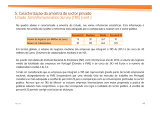 5. Caracterização da amostra do sector privado
Estudo Total Remuneration Survey (TRS) (cont.)
No quadro abaixo é caracterizada a amostra do Estudo, nas várias referências estatísticas. Esta informação é
relevante no sentido de escolher a referência mais adequada para a comparação a realizar com o sector público.

                                                    Percentil 25   Mediana   Média   Percentil 75
         Volume de Negócios (em Milhões de Euros)       13           30       267        91
         Número de Colaboradores                        30          105       654        329

Em termos globais, o volume de negócios mediano das empresas que integram o TRS de 2012 é de cerca de 30
milhões de Euros. O número de colaboradores mediano é de 105.

De acordo com dados do Instituto Nacional de Estatística (INE), com referência ao ano de 2010, o volume de negócios
médio da totalidade das empresas em Portugal (Grandes e PME) é de cerca de 343 mil Euros e o número de
colaboradores médio é de 3,4.
Tendo em consideração que as empresas que integram o TRS não representam grande parte do tecido empresarial
nacional, designadamente as PME (responsáveis por uma elevada fatia do mercado de trabalho em Portugal)
considera-se mais adequada a escolha do percentil 25 para a comparação com as remunerações praticadas no sector
público. Acresce que no TRS da Mercer se incluem empresas internacionais com maior propensão à prática de
politicas salariais mais competitivas, o que não corresponde em regra à realidade do sector público. A escolha do
percentil 25 permite corrigir este factor de distorção.




MERCER                                                                                                           47
 