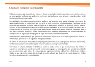 1. Sumário executivo (continuação)

Relativamente ao grupo dos assistentes técnicos e demais pessoal administrativo, que é extremamente heterogéneo
no sector público, verifica-se que a diferença em termos salariais face ao sector privado é reduzida, embora ainda
ligeiramente favorável ao primeiro.
Para as funções de assistentes operacionais e auxiliares, que assumem uma grande dimensão no conjunto da
Administração Pública ao contrário do que, em geral, se verifica no sector privado observado, constata-se que as
remunerações praticadas no sector público tendem a ser ligeiramente inferiores às do sector privado. Importa,
contudo, ter em consideração que a utilização deste tipo de trabalhadores no sector privado tende a estar associada a
funções de carácter produtivo e/ou operacional, sobretudo em empresas de pendor industrial, e no sector público
está maioritariamente associado a tarefas administrativas e/ou auxiliares, normalmente não inseridas na cadeia de
valor produtiva da organização, sem prejuízo do papel relevante que possam desempenhar.
Relativamente a algumas funções que apresentam uma elevada expressão no sector público (professores, médicos e
enfermeiros), apresentam-se de seguida as principais conclusões.
Os valores de remuneração observados nas funções públicas do sector da educação (pessoal docente e não docente),
tendem a ser superiores aos registados pelas mesmas funções no sector privado analisado.
Em relação às funções analisadas no âmbito do sector da saúde, conclui-se que a remuneração dos médicos é
superior no sector privado quando comparado com os valores pagos no sector público, por oposição ao verificado
para os enfermeiros, cujos valores de remuneração são superiores no sector público. Com referência aos médicos,
sinaliza-se que o presente estudo não contempla os efeitos salariais que decorrem da revisão da carreira médica
recentemente aprovada para o sector público.


MERCER                                                                                                              4
 