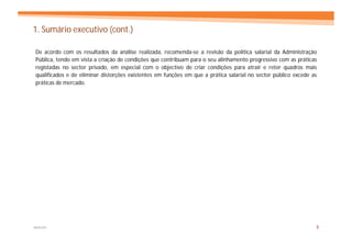 1. Sumário executivo (cont.)

De acordo com os resultados da análise realizada, recomenda-se a revisão da política salarial da Administração
Pública, tendo em vista a criação de condições que contribuam para o seu alinhamento progressivo com as práticas
registadas no sector privado, em especial com o objectivo de criar condições para atrair e reter quadros mais
qualificados e de eliminar distorções existentes em funções em que a prática salarial no sector público excede as
práticas de mercado.




MERCER                                                                                                          5
 
