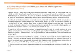 6. Análise comparativa da remuneração do sector público e privado
Pressupostos (cont.)
O Estudo cinge-se à análise das componentes salariais atribuídas aos colaboradores ao longo do ano. Não está
incluída no âmbito deste Estudo, a análise da componente de remuneração variável, nomeadamente, eventuais
montantes pagos aos colaboradores em função dos resultados da avaliação do seu desempenho, nem da componente
de benefícios, nomeadamente, seguros (vida, saúde, acidentes pessoais), planos de pensões, viatura, entre outros.
Neste Estudo, foi introduzido um factor de correcção nas remunerações do sector público, a fim de corresponder aos
montantes anteriores à aplicação das reduções remuneratórias previstas no artigo 19.º da Lei de Orçamento de
Estado de 2011, ou seja, à politica salarial actual. O factor de correcção aplicado teve por base a informação
constante da tabela de reduções remuneratórias, a qual prevê a aplicação de uma escala de reduções gradual para
montantes remuneratórios acima de 1.500€ mensais (com um limite de 10%).
De igual forma, a fim de possibilitar uma maior comparabilidade da informação de mercado aos dados do sector
público, os montantes das remunerações do sector privado apresentados no Estudo correspondem a um horário de
trabalho equivalente a 35 horas semanais (com excepção das funções de Docente e Médico analisadas no âmbito das
funções Tipo C).
Por último, e como anteriormente referido no Capítulo 5 aquando da caracterização da amostra do Estudo TRS da
Mercer, a Referência de Mercado utilizada neste Estudo corresponde ao percentil 25 da remuneração praticada na
amostra considerada para o sector privado considerado. Nas situações em que não são utilizados os elementos do
TRS da Mercer, mas sim do GEP, – funções tipo C, foram utilizadas as remunerações médias.
Os dados de remuneração do sector público e do privado são mensais e o período de referência é o mês de Abril de
2012.


MERCER                                                                                                          66
 