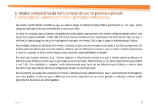 6. Análise comparativa da remuneração do sector público e privado
Funções tipo A – abordagem nível 1 (principais conclusões)
Da análise Ganho Médio constata-se que os valores pagos na Administração Pública posicionam-se, em regra, acima
dos praticados para funções semelhantes no sector privado.
Verifica-se, contudo, que as funções de gestão do sector público apresentam uma menor competitividade salarial face
ao sector privado analisado, sendo esta diferença mais acentuada ao nível das funções de direcção de topo, em que o
diferencial salarial pago no sector privado poderá exceder, em média, 30% o que é pago na Administração Pública.
Ao nível das funções de direcção intermédia, constata-se que o sector privado tende ainda a ser mais competitivo em
termos remuneratórios que o sector público, embora com um diferencial menor e que se tende a esbater (ou mesmo
a reverter) quando se desce na hierarquia e nos níveis de responsabilidade atribuídos.
Ao nível das funções técnicas (v.g. Técnico Superior e Informático) constata-se que a média salarial praticada na
Administração Pública excede a que é praticada no sector privado, identificando-se um diferencial salarial que poderá
ir até 14%. Esta realidade é, todavia, muito determinada pelo facto de na Administração Pública o salário estar
bastante mais dependente do factor antiguidade do que no sector privado.
Relativamente ao grupo dos assistentes técnicos e demais pessoal administrativo, que é extremamente heterogéneo
no sector público, verifica-se que a diferença em termos salariais face ao sector privado é reduzida, embora ainda
ligeiramente favorável ao sector público.




MERCER                                                                                                             71
 