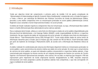 2. Introdução

Tendo por objectivo inicial dar cumprimento à primeira parte da medida 3.42 da quarta actualização do
“Memorandum of Understanding on Specific Economic Policy Conditionality” estabelecido entre o Estado Português e
a Troika, a Mercer, por solicitação do Ministério das Finanças/ Secretaria de Estado da Administração Pública,
procedeu a uma análise comparativa entre as remunerações praticadas no sector público (Administração Central,
Regional e Local, excluindo o Sector Empresarial do Estado) e no sector privado.
O âmbito do Estudo realizado respeita às componentes fixas da remuneração, ou seja, a Remuneração Base (salário
base) e o Ganho (Remuneração Base adicionada de outras rubricas salariais).
Para a realização deste Estudo, utilizou-se como fonte de informação os dados do sector público disponibilizados pela
Direcção-Geral da Administração e do Emprego Público (DGAEP), sendo responsabilidade da Mercer o respectivo
tratamento. No que respeita aos dados de remuneração do sector privado, foi utilizada como fonte de informação o
Estudo Mercer “Total Remuneration Survey (TRS) Portugal 2012”. Foram ainda obtidos dados de outras fontes de
informação relevantes para o Estudo: para as funções que não constam do TRS da Mercer, foram fornecidos dados
por parte do Gabinete de Estratégia e Planeamento (GEP), de acordo com a informação dos Relatórios Únicos de
2011.
A análise realizada foi condicionada pela natureza da informação disponível relativa às remunerações praticadas no
sector público e pela características da amostra relativa aos dados do sector privado. De notar que o actual sistema
de carreiras do sector público, ao qual está indexada a política remuneratória e respectivas tabelas salariais, é hoje
caracterizado pela integração na mesma carreira de um conjunto heterogéneo de funções (as carreiras de Técnico
Superior e de Assistente Operacional são exemplos, entre outros). Por seu lado, as empresas que integram o TRS não
representam parte importante do tecido empresarial nacional, designadamente as PME, incluindo empresas
internacionais com maior propensão à prática de políticas salariais mais competitivas, o que não corresponde em
regra à realidade do sector público.
MERCER                                                                                                               7
 