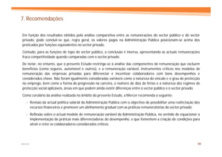 7. Recomendações

Em função dos resultados obtidos pela análise comparativa entre as remunerações do sector público e do sector
privado, pode concluir-se que, regra geral, os valores pagos na Administração Pública posicionam-se acima dos
praticados por funções equivalentes no sector privado.
Contudo, para as funções de topo do sector público, a conclusão é inversa, apresentando as actuais remunerações
fraca competitividade quando comparadas com o sector privado.
De notar, no entanto, que o presente Estudo restringe-se à análise das componentes de remuneração que excluem
benefícios (como seguros, automóvel e outros), e a remuneração variável, instrumentos críticos nos modelos de
remuneração das empresas privadas para diferenciar e incentivar colaboradores com bons desempenhos e
considerados chave. Não foram igualmente consideradas variáveis como a natureza do vínculo e o grau de protecção
no emprego, bem como a forma de progressão na carreira, o número de dias de férias e a natureza dos regimes de
protecção social aplicáveis, áreas em que podem ainda existir diferenças entre o sector público e o sector privado.
Como corolário da análise realizada no âmbito do presente Estudo, a Mercer recomenda o seguinte:
   - Revisão da actual política salarial da Administração Pública com o objectivo de possibilitar uma reafectação dos
     recursos financeiros e promover um alinhamento gradual com as práticas remuneratórias do sector privado;
   - Reflexão sobre o actual modelo de remuneração variável da Administração Pública, no sentido de equacionar a
     implementação de práticas mais diferenciadoras do desempenho, e que fomentem a criação de condições para
     atrair e reter os colaboradores considerados críticos;




MERCER                                                                                                             86
 