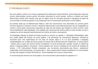 2. Introdução (cont.)

No sector público verifica-se um mesmo enquadramento salarial para funções distintas, determinado pela respectiva
carreira (denominadas carreiras gerais). Na prática observada no sector privado, verifica-se contudo uma maior
diferenciação salarial entre funções, pelo que em alguns casos foi necessário proceder à agregação de dados do
sector privado no sentido de garantir a sua comparação com as remunerações praticadas no sector público.
De assinalar ainda que na Administração Pública o valor das remunerações reais observadas nas carreiras gerais
(Técnicos Superiores, Assistente Técnico e Assistente Operacional) é mais influenciado pelos anos de antiguidade na
carreira e menos pelas características específicas de cada uma das funções que integram as várias carreiras e pelo
mérito individual de cada trabalhador. Esta realidade não é observável do mesmo modo no sector privado, em que a
evolução na carreira depende maioritariamente de critérios de mérito e desempenho.
A metodologia utilizada no âmbito do Estudo encontra-se descrita no capítulo 3 - Abordagem Metodológica. Após
uma análise global das funções do sector público e da informação de remuneração disponível, entendeu-se
necessário fazer uma segmentação em três tipos de funções (tipos A, B e C) para possibilitar a adequada
comparabilidade com os dados do sector privado. As funções tipo A são directamente comparáveis; as funções tipo B
- funções para as quais não existem funções semelhantes no sector privado (por exemplo, funções no âmbito da
defesa e segurança pública e da justiça) – foram avaliadas com recurso à utilização de um sistema de avaliação de
funções, o IPE (International Position Evaluation), uma ferramenta desenvolvida pela Mercer, amplamente
comprovada a nível internacional; e as funções tipo C – para as quais existem funções semelhantes no sector privado,
mas que não integram o Estudo TRS da Mercer - foram analisadas com recurso a outras fontes.
A caracterização das amostras do sector público e do sector privado é apresentada nos capítulos 4 e 5.



MERCER                                                                                                             8
 