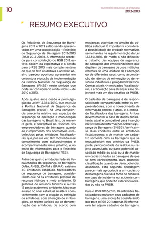 Os Relatórios de Segurança de Barra-
gens 2012 e 2013 estão sendo apresen-
tados em uma só publicação – Relatório
de Segurança de Barragens 2012-2013
(RSB 2012-2013). A informação recebi-
da para consolidação do RSB 2012 es-
tava aquém da expectativa e a obtida
para o RSB 2013 mais complementava
do que de fato atualizava a anterior. As-
sim, pareceu oportuno apresentar em
conjunto a evolução da implementação
da Política Nacional de Segurança de
Barragens (PNSB) neste período que
pode ser considerado ainda inicial – de
2010 a 2013.
Após quatro anos desde a promulga-
ção da Lei nº 12.334/2010, que instituiu
a Política Nacional de Segurança de
Barragens (PNSB), há uma consciên-
cia crescente relativa aos aspectos de
segurança na operação e manutenção
das barragens no Brasil. Isto, de manei-
ra geral, é perceptível na resposta dos
empreendedores de barragens quanto
ao cumprimento dos normativos esta-
belecidos pelas entidades fiscalizado-
ras, que, por sua vez, têm motivado esse
cumprimento com esclarecimentos e
acompanhamento mais próximo, e no
envio de informações para o Relatório
de Segurança de Barragens (RSB).
Além das quatro entidades federais fis-
calizadoras da segurança de barragens
(ANA, ANEEL, DNPM e IBAMA), existem
40 entidades estaduais fiscalizadoras
de segurança de barragens, conside-
rando que há 14 entidades gestoras de
recursos hídricos e meio ambiente, 13
gestoras de recursos hídricos e outras
13 gestoras de meio ambiente. Mas esse
arranjo no nível estadual se altera cons-
tantemente, com a criação ou extinção
de entidades, com alteração de atribui-
ções, de regime jurídico ou de denomi-
nação das entidades, de acordo com
RESUMO EXECUTIVO
mudanças ocorridas no âmbito da po-
lítica estadual. É importante considerar
a possibilidade de produzir normativos
semelhantes na regulamentação da Lei
12.334/2010, de modo a não dificultar
o trabalho das equipes de segurança
de barragens dos empreendedores que
dispõem de barragens de usos múltiplos
em mais de uma Unidade da Federação
ou de diferentes usos, como acumula-
ção de rejeitos de mineração ou de re-
síduos industriais e geração hidrelétrica.
Com as atuais 44 entidades fiscalizado-
ras, a articulação para alcançar esse ob-
jetivo é mais um dos desafios da PNSB.
O cadastro de barragens é de respon-
sabilidade compartilhada entre os em-
preendedores, com o fornecimento de
informação correta e atual, e a entida-
de fiscalizadora das barragens. Ambos
devem manter a base de dados consis-
tente, atual e compatível para inserção
no Sistema de Informações sobre Segu-
rança de Barragens (SNISB). Verificam-
se duas condutas entre as entidades
fiscalizadoras: a de manter um cadas-
tro somente com as barragens que se
enquadrariam nos critérios da PNSB,
porte, periculosidade do resíduo ou re-
jeito acumulado, ou dano potencial as-
sociado médio ou alto; ou a de manter
em cadastro todas as barragens de que
se tem conhecimento, para posterior
classificação quanto ao dano potencial
associado. Esta segunda abordagem
parece mais apropriada a um cadastro
de barragens que será fonte de consulta
em caso de incidente ou acidente com
barragens, que poderão estar enquadra-
das ou não na PNSB.
Para o RSB 2012-2013, 19 entidades fis-
calizadoras enviaram seus cadastros de
barragens, uma evolução considerando
que para o RSB 2011 apenas 15 informa-
ram ter algum cadastro de barragens.
10 RELATÓRIODESEGURANÇADEBARRAGENS
2012-2013
 
