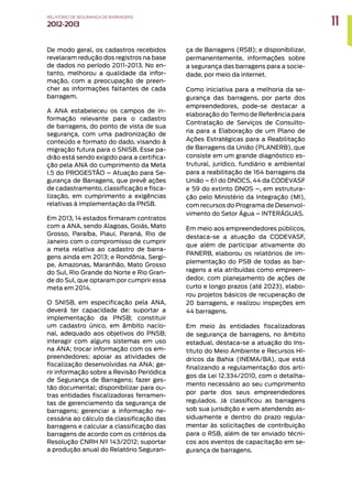 11
RELATÓRIO DESEGURANÇADEBARRAGENS
2012-2013
De modo geral, os cadastros recebidos
revelaram redução dos registros na base
de dados no período 2011-2013. No en-
tanto, melhorou a qualidade da infor-
mação, com a preocupação de preen-
cher as informações faltantes de cada
barragem.
A ANA estabeleceu os campos de in-
formação relevante para o cadastro
de barragens, do ponto de vista de sua
segurança, com uma padronização de
conteúdo e formato do dado, visando à
migração futura para o SNISB. Esse pa-
drão está sendo exigido para a certifica-
ção pela ANA do cumprimento da Meta
I.5 do PROGESTÃO – Atuação para Se-
gurança de Barragens, que prevê ações
de cadastramento, classificação e fisca-
lização, em cumprimento a exigências
relativas à implementação da PNSB.
Em 2013, 14 estados firmaram contratos
com a ANA, sendo Alagoas, Goiás, Mato
Grosso, Paraíba, Piauí, Paraná, Rio de
Janeiro com o compromisso de cumprir
a meta relativa ao cadastro de barra-
gens ainda em 2013; e Rondônia, Sergi-
pe, Amazonas, Maranhão, Mato Grosso
do Sul, Rio Grande do Norte e Rio Gran-
de do Sul, que optaram por cumprir essa
meta em 2014.
O SNISB, em especificação pela ANA,
deverá ter capacidade de: suportar a
implementação da PNSB; constituir
um cadastro único, em âmbito nacio-
nal, adequado aos objetivos do PNSB;
interagir com alguns sistemas em uso
na ANA; trocar informação com os em-
preendedores; apoiar as atividades de
fiscalização desenvolvidas na ANA; ge-
rir informação sobre a Revisão Periódica
de Segurança de Barragens; fazer ges-
tão documental; disponibilizar para ou-
tras entidades fiscalizadoras ferramen-
tas de gerenciamento da segurança de
barragens; gerenciar a informação ne-
cessária ao cálculo da classificação das
barragens e calcular a classificação das
barragens de acordo com os critérios da
Resolução CNRH Nº 143/2012; suportar
a produção anual do Relatório Seguran-
ça de Barragens (RSB); e disponibilizar,
permanentemente, informações sobre
a segurança das barragens para a socie-
dade, por meio da internet.
Como iniciativa para a melhoria da se-
gurança das barragens, por parte dos
empreendedores, pode-se destacar a
elaboração do Termo de Referência para
Contratação de Serviços de Consulto-
ria para a Elaboração de um Plano de
Ações Estratégicas para a Reabilitação
de Barragens da União (PLANERB), que
consiste em um grande diagnóstico es-
trutural, jurídico, fundiário e ambiental
para a reabilitação de 164 barragens da
União – 61 do DNOCS, 44 da CODEVASF
e 59 do extinto DNOS –, em estrutura-
ção pelo Ministério da Integração (MI),
com recursos do Programa de Desenvol-
vimento do Setor Água – INTERÁGUAS.
Em meio aos empreendedores públicos,
destaca-se a atuação da CODEVASF,
que além de participar ativamente do
PANERB, elaborou os relatórios de im-
plementação do PSB de todas as bar-
ragens a ela atribuídas como empreen-
dedor, com planejamento de ações de
curto e longo prazos (até 2023), elabo-
rou projetos básicos de recuperação de
20 barragens, e realizou inspeções em
44 barragens.
Em meio às entidades fiscalizadoras
de segurança de barragens, no âmbito
estadual, destaca-se a atuação do Ins-
tituto do Meio Ambiente e Recursos Hí-
dricos da Bahia (INEMA/BA), que está
finalizando a regulamentação dos arti-
gos da Lei 12.334/2010, com o detalha-
mento necessário ao seu cumprimento
por parte dos seus empreendedores
regulados. Já classificou as barragens
sob sua jurisdição e vem atendendo as-
siduamente e dentro do prazo regula-
mentar às solicitações de contribuição
para o RSB, além de ter enviado técni-
cos aos eventos de capacitação em se-
gurança de barragens.
 