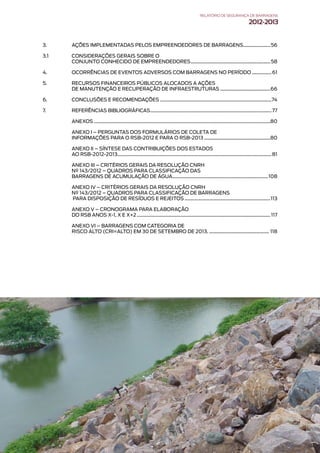 3. AÇÕES IMPLEMENTADAS PELOS EMPREENDEDORES DE BARRAGENS����������������������56
3.1 CONSIDERAÇÕES GERAIS SOBRE O
CONJUNTO CONHECIDO DE EMPREENDEDORES�����������������������������������������������������������������58
4. OCORRÊNCIAS DE EVENTOS ADVERSOS COM BARRAGENS NO PERÍODO����������������61
5. RECURSOS FINANCEIROS PÚBLICOS ALOCADOS A AÇÕES
DE MANUTENÇÃO E RECUPERAÇÃO DE INFRAESTRUTURAS�����������������������������������������66
6. CONCLUSÕES E RECOMENDAÇÕES�������������������������������������������������������������������������������������������74
7. REFERÊNCIAS BIBLIOGRÁFICAS���������������������������������������������������������������������������������������������������77
ANEXOS������������������������������������������������������������������������������������������������������������������������������������������������80
ANEXO I – PERGUNTAS DOS FORMULÁRIOS DE COLETA DE
INFORMAÇÕES PARA O RSB-2012 E PARA O RSB-2013������������������������������������������������������80
ANEXO II – SÍNTESE DAS CONTRIBUIÇÕES DOS ESTADOS
AO RSB-2012-2013�����������������������������������������������������������������������������������������������������������������������������81
ANEXO III – CRITÉRIOS GERAIS DA RESOLUÇÃO CNRH
Nº 143/2012 – QUADROS PARA CLASSIFICAÇÃO DAS
BARRAGENS DE ACUMULAÇÃO DE ÁGUA������������������������������������������������������������������������������108
ANEXO IV – CRITÉRIOS GERAIS DA RESOLUÇÃO CNRH
Nº 143/2012 – QUADROS PARA CLASSIFICAÇÃO DE BARRAGENS
PARA DISPOSIÇÃO DE RESÍDUOS E REJEITOS����������������������������������������������������������������������113
ANEXO V – CRONOGRAMA PARA ELABORAÇÃO
DO RSB ANOS X-1, X E X+2�������������������������������������������������������������������������������������������������������������117
ANEXO VI – BARRAGENS COM CATEGORIA DE
RISCO ALTO (CRI=ALTO) EM 30 DE SETEMBRO DE 2013.������������������������������������������������� 118
RELATÓRIODESEGURANÇADEBARRAGENS
2012-2013
 