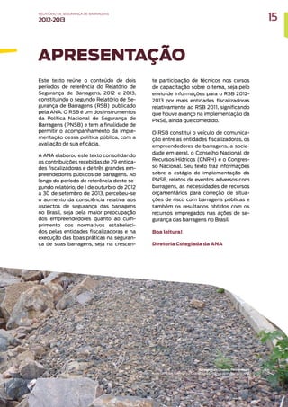 Este texto reúne o conteúdo de dois
períodos de referência do Relatório de
Segurança de Barragens, 2012 e 2013,
constituindo o segundo Relatório de Se-
gurança de Barragens (RSB) publicado
pela ANA. O RSB é um dos instrumentos
da Política Nacional de Segurança de
Barragens (PNSB) e tem a finalidade de
permitir o acompanhamento da imple-
mentação dessa política pública, com a
avaliação de sua eficácia.
A ANA elaborou este texto consolidando
as contribuições recebidas de 29 entida-
des fiscalizadoras e de três grandes em-
preendedores públicos de barragens. Ao
longo do período de referência deste se-
gundo relatório, de 1 de outurbro de 2012
a 30 de setembro de 2013, percebeu-se
o aumento da consciência relativa aos
aspectos de segurança das barragens
no Brasil, seja pela maior preocupação
dos empreendedores quanto ao cum-
primento dos normativos estabeleci-
dos pelas entidades fiscalizadoras e na
execução das boas práticas na seguran-
ça de suas barragens, seja na crescen-
APRESENTAÇÃO
te participação de técnicos nos cursos
de capacitação sobre o tema, seja pelo
envio de informações para o RSB 2012-
2013 por mais entidades fiscalizadoras
relativamente ao RSB 2011, significando
que houve avanço na implementação da
PNSB, ainda que comedido.
O RSB constitui o veículo de comunica-
ção entre as entidades fiscalizadoras, os
empreendedores de barragens, a socie-
dade em geral, o Conselho Nacional de
Recursos Hídricos (CNRH) e o Congres-
so Nacional. Seu texto traz informações
sobre o estágio de implementação da
PNSB, relatos de eventos adversos com
barragens, as necessidades de recursos
orçamentários para correção de situa-
ções de risco com barragens públicas e
também os resultados obtidos com os
recursos empregados nas ações de se-
gurança das barragens no Brasil.
Boa leitura!
Diretoria Colegiada da ANA
15
RELATÓRIO DESEGURANÇADEBARRAGENS
2012-2013
Barragem do Chapéu, Pernambuco
Foto: Fernando Setembrino Cruz Meirelles / Banco de Imagens da ANA
 