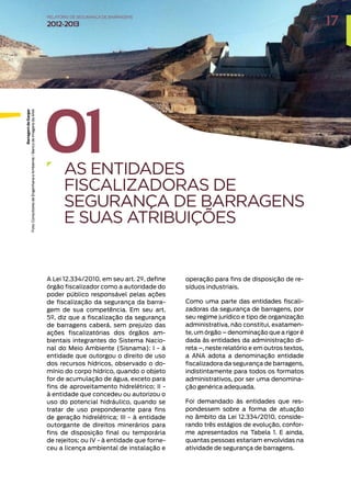 01
AS ENTIDADES
FISCALIZADORAS DE
SEGURANÇA DE BARRAGENS
E SUAS ATRIBUIÇÕES
A Lei 12.334/2010, em seu art. 2º, define
órgão fiscalizador como a autoridade do
poder público responsável pelas ações
de fiscalização da segurança da barra-
gem de sua competência. Em seu art.
5º, diz que a fiscalização da segurança
de barragens caberá, sem prejuízo das
ações fiscalizatórias dos órgãos am-
bientais integrantes do Sistema Nacio-
nal do Meio Ambiente (Sisnama): I - à
entidade que outorgou o direito de uso
dos recursos hídricos, observado o do-
mínio do corpo hídrico, quando o objeto
for de acumulação de água, exceto para
fins de aproveitamento hidrelétrico; II -
à entidade que concedeu ou autorizou o
uso do potencial hidráulico, quando se
tratar de uso preponderante para fins
de geração hidrelétrica; III - à entidade
outorgante de direitos minerários para
fins de disposição final ou temporária
de rejeitos; ou IV - à entidade que forne-
ceu a licença ambiental de instalação e
operação para fins de disposição de re-
síduos industriais.
Como uma parte das entidades fiscali-
zadoras da segurança de barragens, por
seu regime jurídico e tipo de organização
administrativa, não constitui, exatamen-
te, um órgão – denominação que a rigor é
dada às entidades da administração di-
reta –, neste relatório e em outros textos,
a ANA adota a denominação entidade
fiscalizadora da segurança de barragens,
indistintamente para todos os formatos
administrativos, por ser uma denomina-
ção genérica adequada.
Foi demandado às entidades que res-
pondessem sobre a forma de atuação
no âmbito da Lei 12.334/2010, conside-
rando três estágios de evolução, confor-
me apresentados na Tabela 1. E ainda,
quantas pessoas estariam envolvidas na
atividade de segurança de barragens.
Barragem
de
Gargar
Foto:
Consultores
de
Engenharia
e
Ambiente
/
Banco
de
Imagens
da
ANA
17
RELATÓRIO DESEGURANÇADEBARRAGENS
2012-2013
 