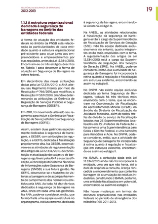 1.1.1 A estrutura organizacional
dedicada à segurança de
barragens no âmbito das
entidades federais
A forma de atuação das entidades fe-
derais no âmbito da PNSB está relacio-
nada às particularidades de cada enti-
dade quanto à estrutura organizacional
pré-existente para atuar junto aos em-
preendedores e empreendimentos por
elas regulados, antes da Lei 12.334/2010.
Encontram-se os três estágios descritos
na Tabela 1 para descrever a forma de
atuação em Segurança de Barragens na
esfera federal.
Em decorrência das novas atribuições
dadas pela Lei 12.334/2010, a ANA alte-
rou seu Regimento Interno, por meio da
Resolução n° 766/2010, que modificou a
Resolução nº 567/2009, criando e deter-
minando as atribuições da Gerência de
Regulação de Serviços Públicos e Segu-
rança de Barragens (GESER).
Em 2011, foi novamente alterado seu re-
gimento para incluir a Gerência de Fisca-
lização de Serviços Públicos e Segurança
de Barragens (GEFIS).
Assim, existem duas gerências especial-
mente dedicadas à segurança de barra-
gens, a GESER, com atribuições de regu-
lação, e a GEFIS, dedicada à fiscalização
propriamente dita. Na GESER, desenvol-
vem-se as atividades de regulamentação
dos artigos da Lei 12.334/2010, de consti-
tuição e atualização do cadastro de bar-
ragens reguláveis pela ANA e sua classifi-
cação, a concepção do Sistema Nacional
de Informações sobre Segurança de Bar-
ragens (SNISB) e sua futura gestão. Na
GEFIS, desenvolve-se o trabalho de vis-
torias a barragens e de acompanhamen-
to do cumprimento dos normativos emi-
tidos pela ANA. Ao todo, há dez técnicos
dedicados à segurança de barragens na
ANA, cinco em cada uma das gerências.
Na ANA, pode-se considerar, então, que
foi montada uma equipe ou estrutura no
organograma, exclusivamente, dedicada
à segurança de barragens, encontrando-
se assim no estágio III.
Na ANEEL, as atividades relacionadas
à fiscalização da segurança de barra-
gens estão a cargo da Superintendência
de Fiscalização de Serviços de Geração
(SFG). Não há equipe dedicada exclu-
sivamente no entanto, quatro integran-
tes estão mais envolvidos com o tema.
A regulamentação dos artigos da Lei
12.334/2010 está a cargo da Superin-
tendência de Regulação dos Serviços
de Geração (SRG). Na ANEEL, pode-se
considerar, então, que a atividade de Se-
gurança de Barragens foi incorporada à
rotina quanto à regulação e fiscalização
em estrutura existente, encontrando-se
assim no estágio II.
No DNPM não existe equipe exclusiva
dedicada ao tema Segurança de Bar-
ragens, todavia há três técnicos mais
envolvidos com o tema, que se encon-
tram na Coordenação de Fiscalização
do Aproveitamento Mineral (CFAM), no
âmbito da Diretoria de Fiscalização da
Atividade Minerária, além de todos che-
fes de divisão ou serviço de fiscalização
lotados nas 25 Superintendências loca-
lizadas em 25 Unidades da Federação –
há somente uma Superintendência para
Goiás e Distrito Federal, e uma também
para Rondônia e Acre. No DNPM, pode-
se considerar, então, que a atividade de
Segurança de Barragens foi incorporada
à rotina quanto à regulação e fiscaliza-
ção em estrutura existente, encontran-
do-se assim no estágio II.
No IBAMA, a atribuição dada pela Lei
12.334/2010 ainda não foi incorporada à
entidade, uma vez que não havia, até a
data de resposta à consulta, licença con-
cedida a empreendimento que contenha
barragem de acumulação de resíduos in-
dustriais, constituindo o IBAMA, portanto,
uma entidade fiscalizadora em potencial,
encontrando-se assim no estágio I.
Não houve mudanças em termos de
estrutura organizacional nas entidades
federais no período de abrangência dos
relatórios RSB 2011-2013.
19
RELATÓRIO DESEGURANÇADEBARRAGENS
2012-2013
 